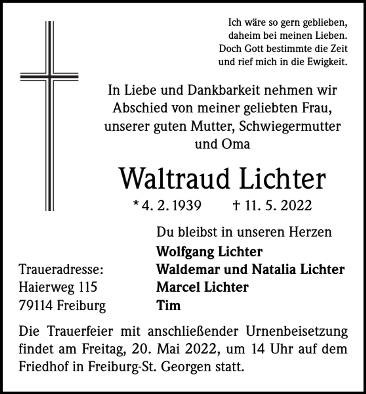 <p>Ich wäre so gern geblieben,<br />daheim bei meinen Lieben.<br />Doch Gott bestimmte die Zeit<br />und rief mich in die Ewigkeit.</p><p>In Liebe und Dankbarkeit nehmen wir<br />Abschied von meiner geliebten Frau,<br />unserer guten Mutter, Schwiegermutter<br />und Oma</p><p>Waltraud Lichter<br />* 4. 2. 1939 † 11. 5. 2022</p><p>Traueradresse:<br />Haierweg 115<br />79114 Freiburg</p><p>Du bleibst in unseren Herzen<br />Wolfgang Lichter<br />Waldemar und Natalia Lichter<br />Marcel Lichter<br />Tim</p><p>Die Trauerfeier mit anschließender Urnenbeisetzung<br />findet am Freitag, 20. Mai 2022, um 14 Uhr auf dem<br />Friedhof in Freiburg-St. Georgen statt.</p>