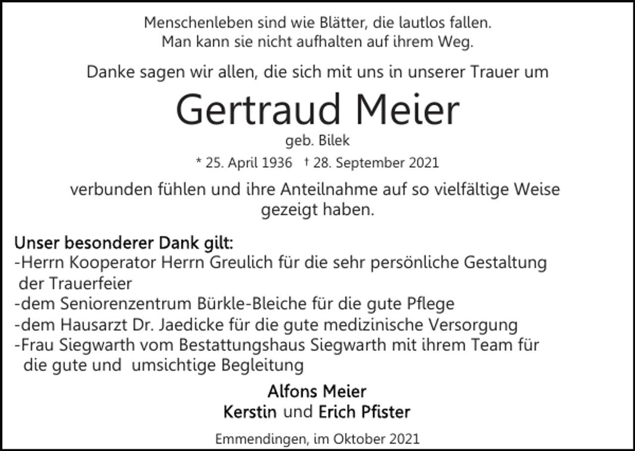 <p>Menschenleben sind wie Blätter, die lautlos fallen.<br />Man kann sie nicht aufhalten auf ihrem Weg.</p><p>Danke sagen wir allen, die sich mit uns in unserer Trauer um</p><p>Gertraud Meier<br />geb. Bilek</p><p>* 25. April 1936 † 28. September 2021</p><p>verbunden fühlen und ihre Anteilnahme auf so vielfältige Weise<br />gezeigt haben.<br />-Herrn Kooperator Herrn Greulich für die sehr persönliche Gestaltung<br />der Trauerfeier<br />-dem Seniorenzentrum Bürkle-Bleiche für die gute Pflege<br />-dem Hausarzt Dr. Jaedicke für die gute medizinische Versorgung<br />-Frau Siegwarth vom Bestattungshaus Siegwarth mit ihrem Team für<br />die gute und umsichtige Begleitung<br />und<br />Emmendingen, im Oktober 2021</p>