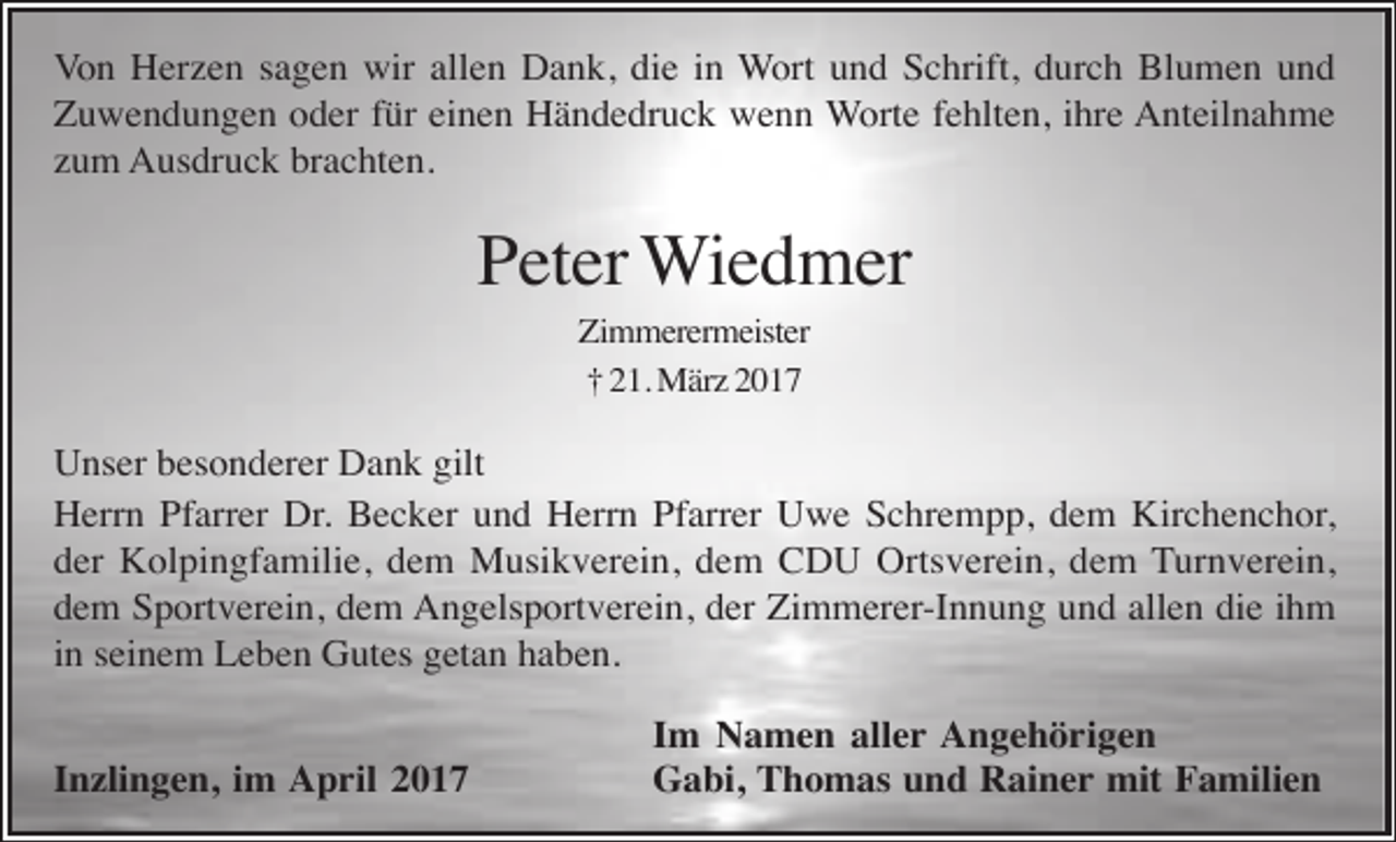 <p>Von Herzen sagen wir allen Dank, die in Wort und Schrift, durch Blumen und<br />Zuwendungen oder für einen Händedruck wenn Worte fehlten, ihre Anteilnahme<br />zum Ausdruck brachten.</p><p>Peter Wiedmer<br />Zimmerermeister<br />† 21. März 2017</p><p>Unser besonderer Dank gilt<br />Herrn Pfarrer Dr. Becker und Herrn Pfarrer Uwe Schrempp, dem Kirchenchor,<br />der Kolpingfamilie, dem Musikverein, dem CDU Ortsverein, dem Turnverein,<br />dem Sportverein, dem Angelsportverein, der Zimmerer-Innung und allen die ihm<br />in seinem Leben Gutes getan haben.<br />Inzlingen, im April 2017</p><p>Im Namen aller Angehörigen<br />Gabi, Thomas und Rainer mit Familien</p>
