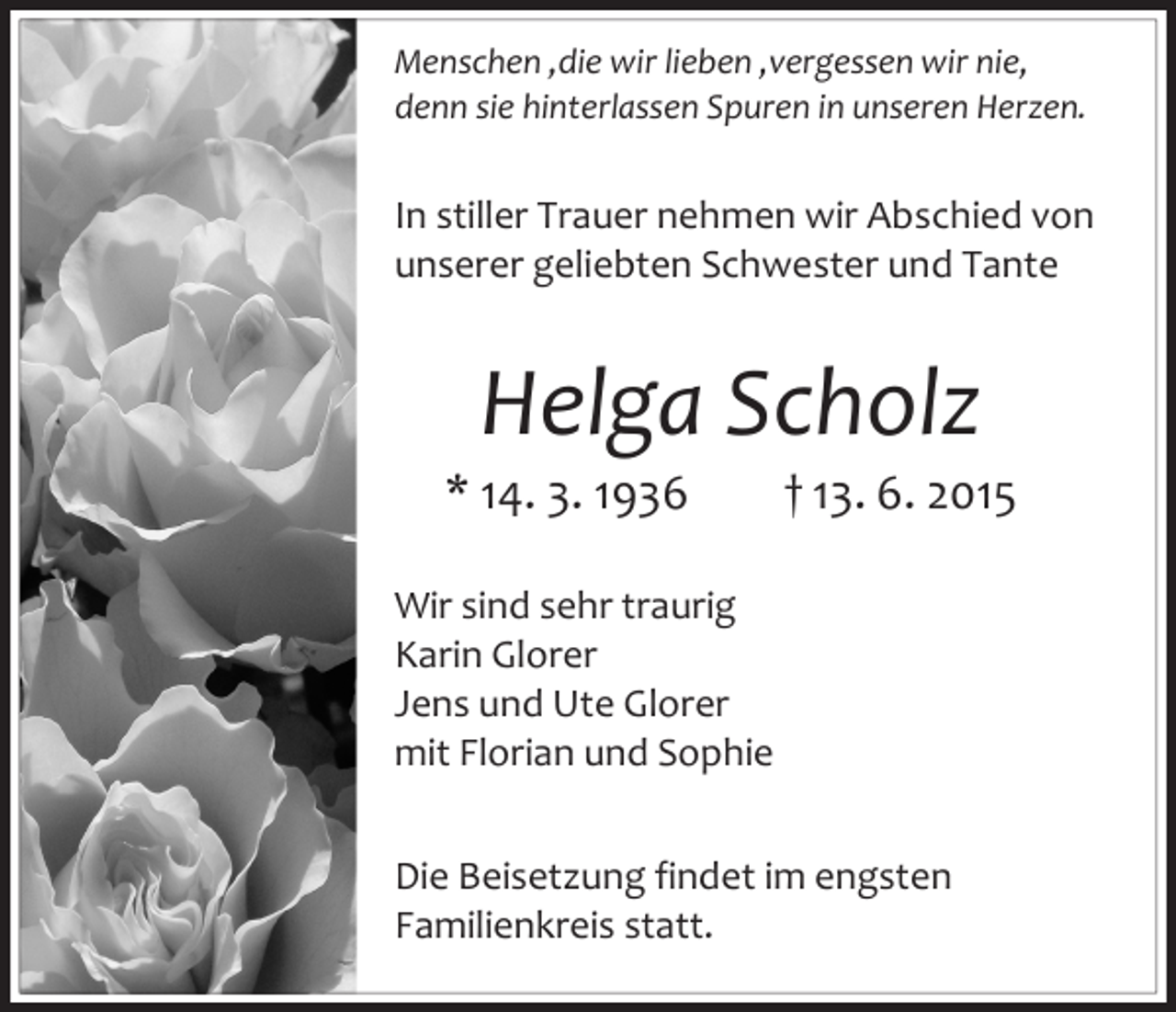 <p>Menschen ,die wir lieben ,vergessen wir nie,<br />denn sie hinterlassen Spuren in unseren Herzen.</p><p>In stiller Trauer nehmen wir Abschied von<br />unserer geliebten Schwester und Tante</p><p>Helga Scholz</p><p>* 14. 3. 1936</p><p>† 13. 6. 2015</p><p>Wir sind sehr traurig<br />Karin Glorer<br />Jens und Ute Glorer<br />mit Florian und Sophie<br />Die Beisetzung findet im engsten<br />Familienkreis statt.</p>