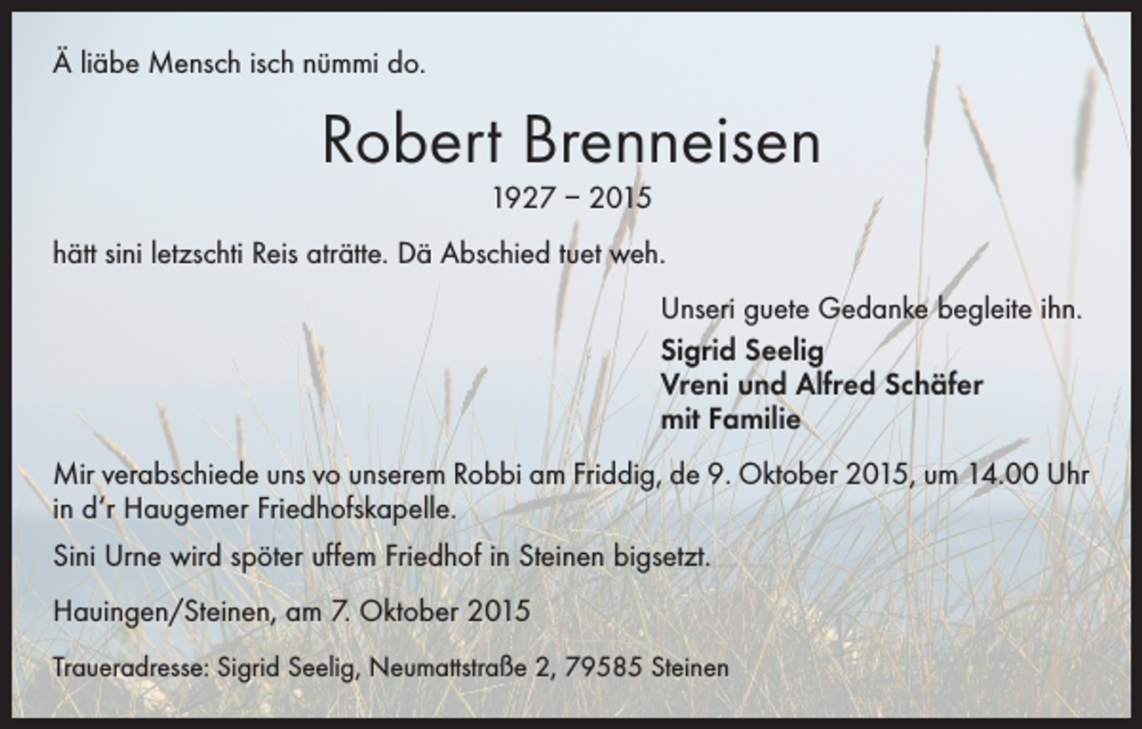 <p>Ä liäbe Mensch isch nümmi do.</p><p>Robert Brenneisen<br />1927 – 2015<br />hätt sini letzschti Reis aträtte. Dä Abschied tuet weh.<br />Unseri guete Gedanke begleite ihn.<br />Sigrid Seelig<br />Vreni und Alfred Schäfer<br />mit Familie<br />Mir verabschiede uns vo unserem Robbi am Friddig, de 9. Oktober 2015, um 14.00 Uhr<br />in d‘r Haugemer Friedhofskapelle.<br />Sini Urne wird spöter uffem Friedhof in Steinen bigsetzt.<br />Hauingen/Steinen, am 7. Oktober 2015<br />Traueradresse: Sigrid Seelig, Neumattstraße 2, 79585 Steinen</p>