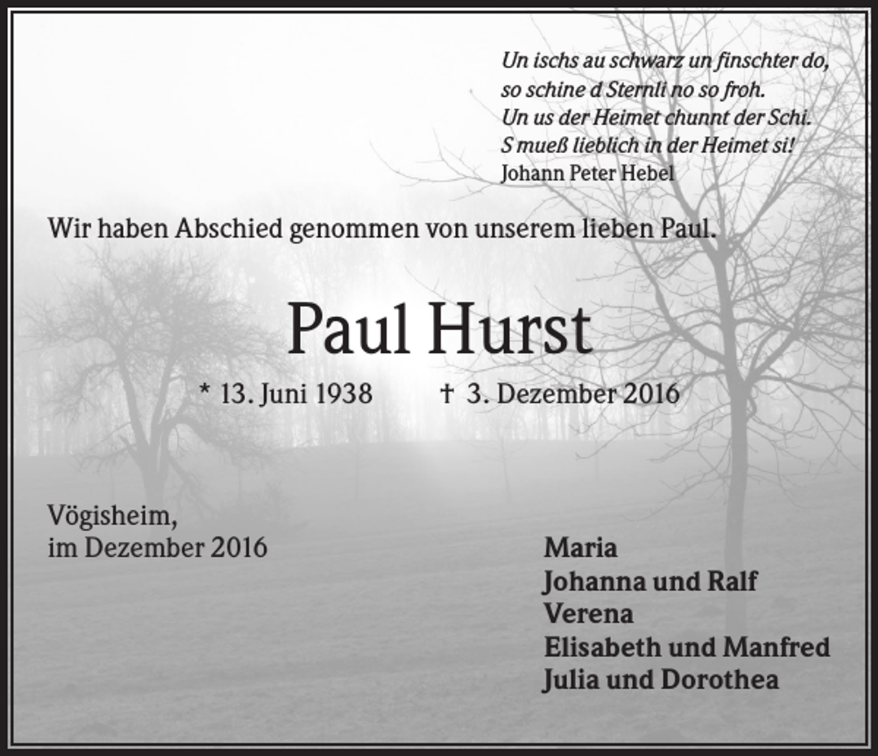 <p>Un ischs au schwarz un finschter do,<br />so schine d Sternli no so froh.<br />Un us der Heimet chunnt der Schi.<br />S mueß lieblich in der Heimet si!<br />Johann Peter Hebel</p><p>Wir haben Abschied genommen von unserem lieben Paul.</p><p>Paul Hurst<br />* 13. Juni 1938</p><p>Vögisheim,<br />im Dezember 2016</p><p>† 3. Dezember 2016</p><p>Maria<br />Johanna und Ralf<br />Verena<br />Elisabeth und Manfred<br />Julia und Dorothea</p>