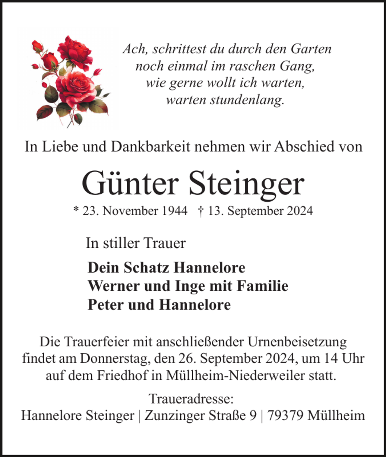 <p>Ach, schrittest du durch den Garten<br />noch einmal im raschen Gang,<br />wie gerne wollt ich warten,<br />warten stundenlang.</p><p>In Liebe und Dankbarkeit nehmen wir Abschied von</p><p>Günter Steinger<br />* 23. November 1944 † 13. September 2024</p><p>In stiller Trauer<br />Dein Schatz Hannelore<br />Werner und Inge mit Familie<br />Peter und Hannelore<br />Die Trauerfeier mit anschließender Urnenbeisetzung<br />findet am Donnerstag, den 26. September 2024, um 14 Uhr<br />auf dem Friedhof in Müllheim-Niederweiler statt.<br />Traueradresse:<br />Hannelore Steinger | Zunzinger Straße 9 | 79379 Müllheim</p>