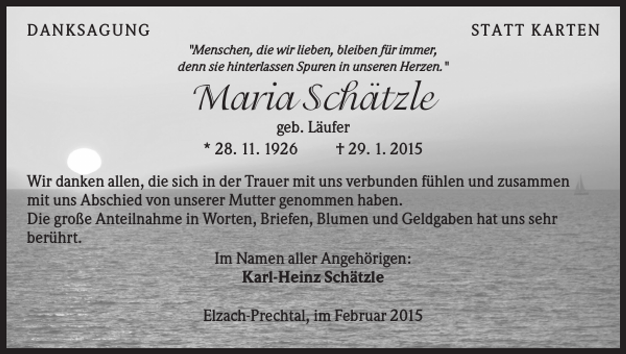 <p>DANKSAGUNG</p><p>S TA TT K A RTEN<br />"Menschen, die wir lieben, bleiben für immer,<br />denn sie hinterlassen Spuren in unseren Herzen."</p><p>Maria Schätzle<br />geb. Läufer<br />* 28. 11. 1926<br />† 29. 1. 2015<br />Wir danken allen, die sich in der Trauer mit uns verbunden fühlen und zusammen<br />mit uns Abschied von unserer Mutter genommen haben.<br />Die große Anteilnahme in Worten, Briefen, Blumen und Geldgaben hat uns sehr<br />berührt.<br />Im Namen aller Angehörigen:<br />Karl-Heinz Schätzle<br />Elzach-Prechtal, im Februar 2015</p>