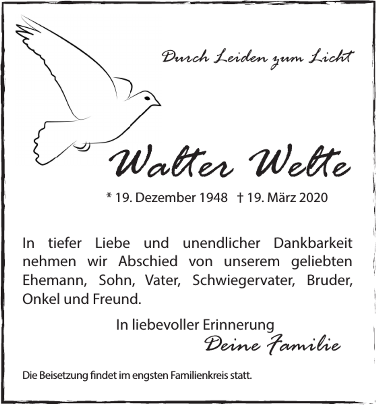 <p>Durch Leiden zum Licht</p><p>Walter Welte<br />* 19. Dezember 1948 † 19. März 2020</p><p>In tiefer Liebe und unendlicher Dankbarkeit<br />nehmen wir Abschied von unserem geliebten<br />Ehemann, Sohn, Vater, Schwiegervater, Bruder,<br />Onkel und Freund.<br />In liebevoller Erinnerung</p><p>Deine Familie</p><p>Die Beisetzung findet im engsten Familienkreis statt.</p>