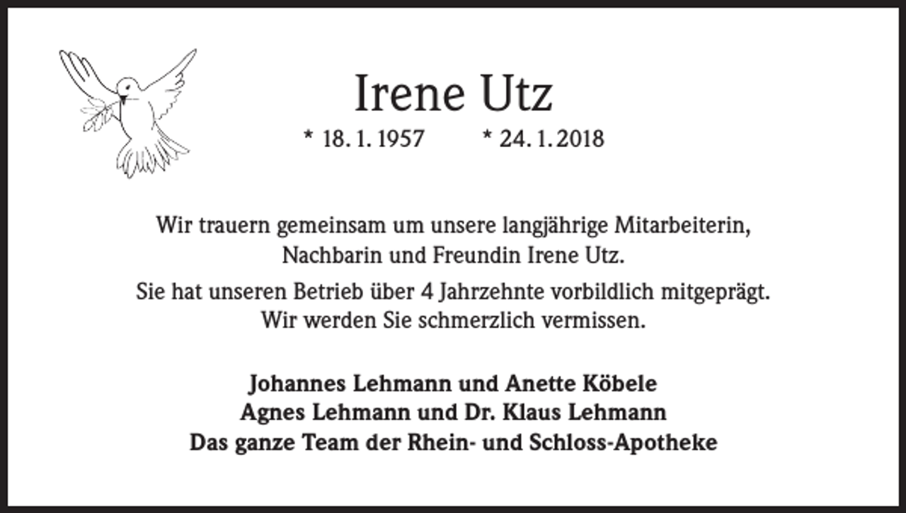 <p>Irene Utz<br />* 18. 1. 1957</p><p>* 24. 1. 2018</p><p>Wir trauern gemeinsam um unsere langjährige Mitarbeiterin,<br />Nachbarin und Freundin Irene Utz.<br />Sie hat unseren Betrieb über 4 Jahrzehnte vorbildlich mitgeprägt.<br />Wir werden Sie schmerzlich vermissen.<br />Johannes Lehmann und Anette Köbele<br />Agnes Lehmann und Dr. Klaus Lehmann<br />Das ganze Team der Rhein- und Schloss-Apotheke</p>