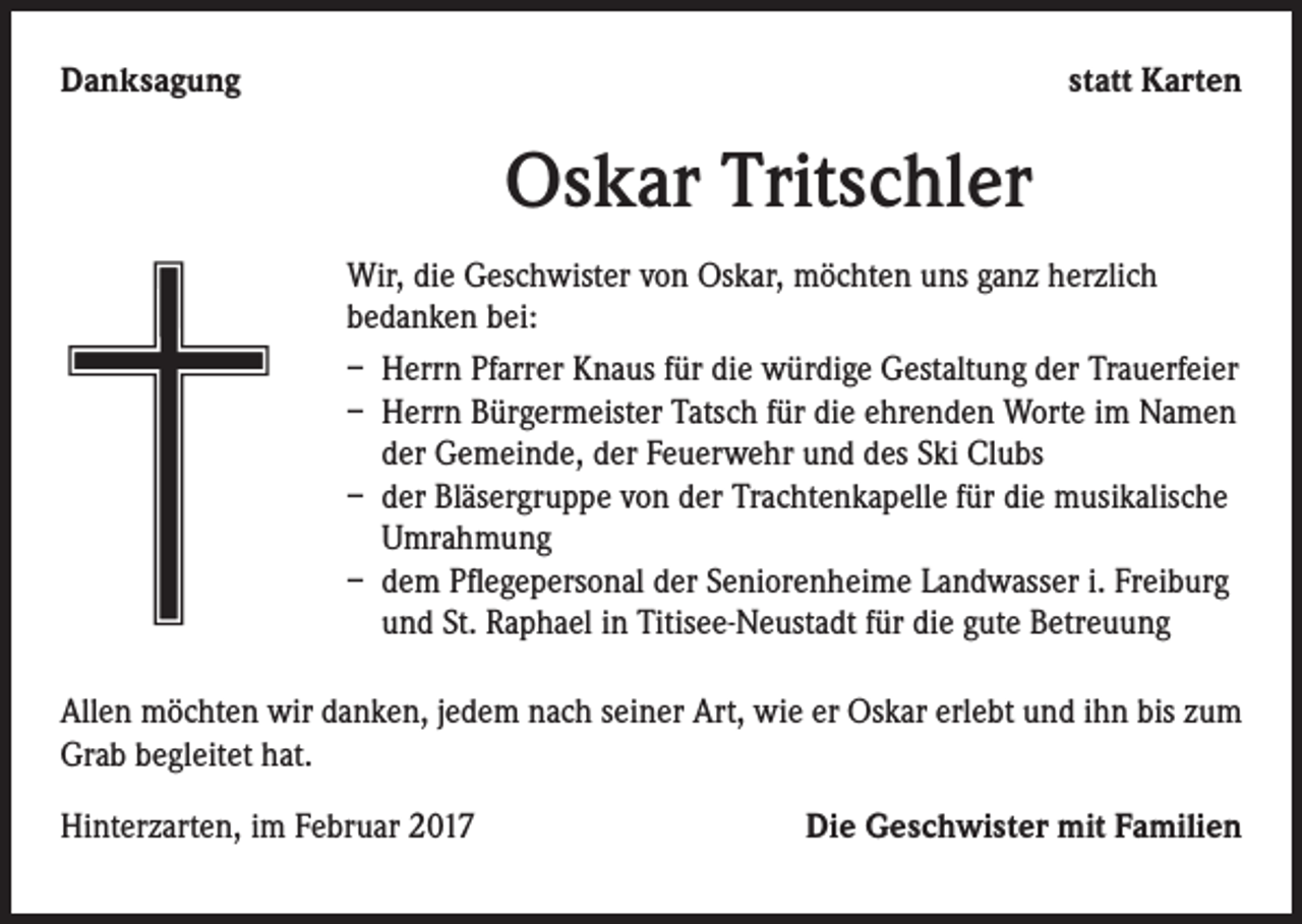 <p>Danksagung</p><p>statt Karten</p><p>Oskar Tritschler<br />Wir, die Geschwister von Oskar, möchten uns ganz herzlich<br />bedanken bei:<br />– Herrn Pfarrer Knaus für die würdige Gestaltung der Trauerfeier<br />– Herrn Bürgermeister Tatsch für die ehrenden Worte im Namen<br />der Gemeinde, der Feuerwehr und des Ski Clubs<br />– der Bläsergruppe von der Trachtenkapelle für die musikalische<br />Umrahmung<br />– dem Pflegepersonal der Seniorenheime Landwasser i. Freiburg<br />und St. Raphael in Titisee-Neustadt für die gute Betreuung</p><p>Allen möchten wir danken, jedem nach seiner Art, wie er Oskar erlebt und ihn bis zum<br />Grab begleitet hat.<br />Hinterzarten, im Februar 2017</p><p>Die Geschwister mit Familien</p>