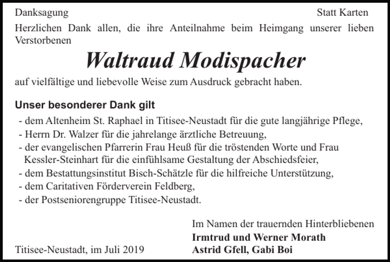 <p>Danksagung<br />Statt Karten<br />Herzlichen Dank allen, die ihre Anteilnahme beim Heimgang unserer lieben<br />Verstorbenen</p><p>Waltraud Modispacher<br />auf vielfältige und liebevolle Weise zum Ausdruck gebracht haben.<br />Unser besonderer Dank gilt<br />- dem Altenheim St. Raphael in Titisee-Neustadt für die gute langjährige Pflege,<br />- Herrn Dr. Walzer für die jahrelange ärztliche Betreuung,<br />- der evangelischen Pfarrerin Frau Heuß für die tröstenden Worte und Frau<br />Kessler-Steinhart für die einfühlsame Gestaltung der Abschiedsfeier,<br />- dem Bestattungsinstitut Bisch-Schätzle für die hilfreiche Unterstützung,<br />- dem Caritativen Förderverein Feldberg,<br />- der Postseniorengruppe Titisee-Neustadt.</p><p>Titisee-Neustadt, im Juli 2019</p><p>Im Namen der trauernden Hinterbliebenen<br />Irmtrud und Werner Morath<br />Astrid Gfell, Gabi Boi</p>