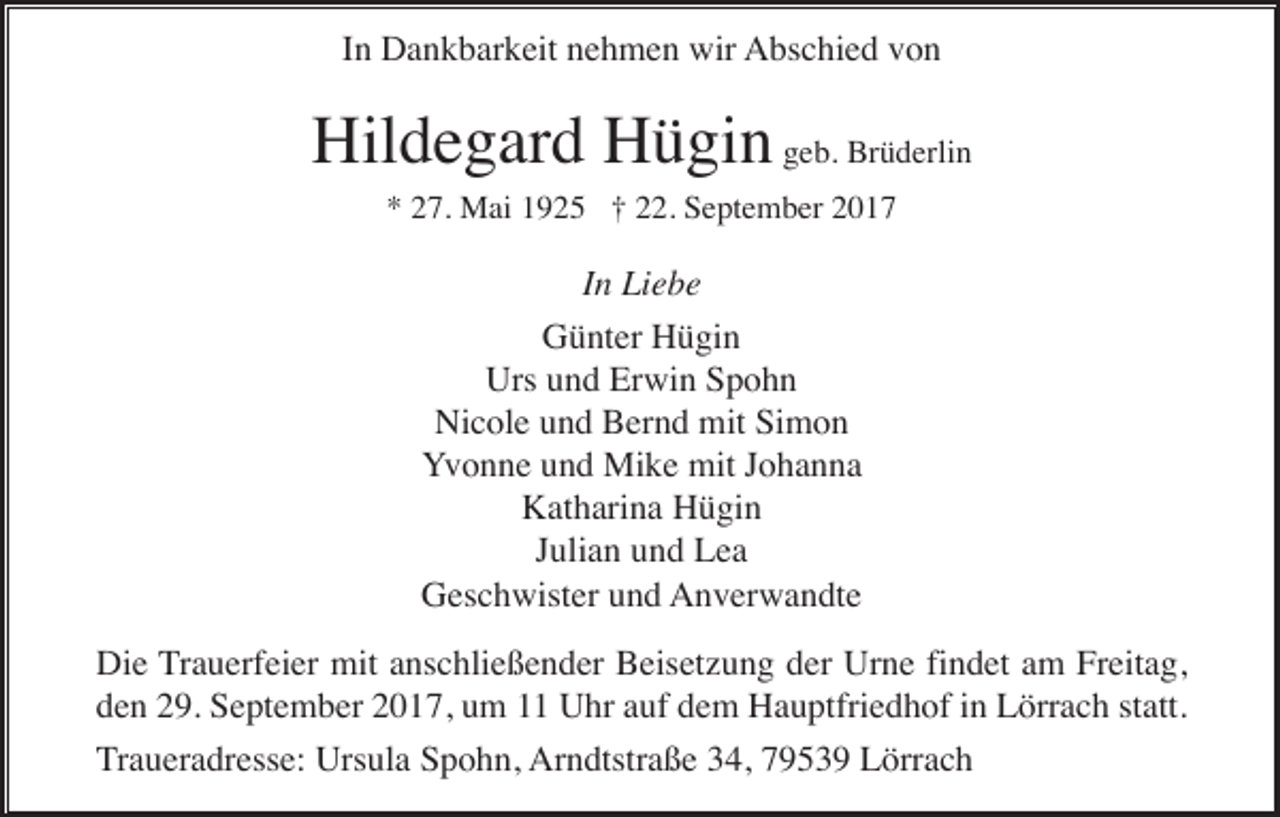 <p>In Dankbarkeit nehmen wir Abschied von</p><p>Hildegard Hügin geb. Brüderlin<br />* 27. Mai 1925 † 22. September 2017</p><p>In Liebe<br />Günter Hügin<br />Urs und Erwin Spohn<br />Nicole und Bernd mit Simon<br />Yvonne und Mike mit Johanna<br />Katharina Hügin<br />Julian und Lea<br />Geschwister und Anverwandte<br />Die Trauerfeier mit anschließender Beisetzung der Urne findet am Freitag,<br />den 29. September 2017, um 11 Uhr auf dem Hauptfriedhof in Lörrach statt.<br />Traueradresse: Ursula Spohn, Arndtstraße 34, 79539 Lörrach</p>