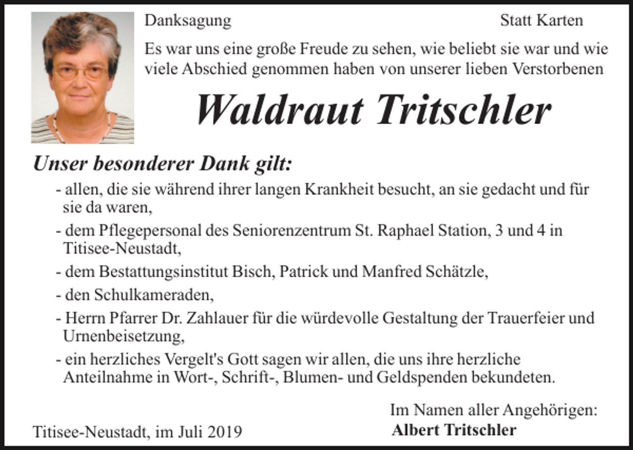 <p>Danksagung</p><p>Statt Karten</p><p>Es war uns eine große Freude zu sehen, wie beliebt sie war und wie<br />viele Abschied genommen haben von unserer lieben Verstorbenen</p><p>Waldraut Tritschler<br />Unser besonderer Dank gilt:<br />- allen, die sie während ihrer langen Krankheit besucht, an sie gedacht und für<br />sie da waren,<br />- dem Pflegepersonal des Seniorenzentrum St. Raphael Station, 3 und 4 in<br />Titisee-Neustadt,<br />- dem Bestattungsinstitut Bisch, Patrick und Manfred Schätzle,<br />- den Schulkameraden,<br />- Herrn Pfarrer Dr. Zahlauer für die würdevolle Gestaltung der Trauerfeier und<br />Urnenbeisetzung,<br />- ein herzliches Vergelt's Gott sagen wir allen, die uns ihre herzliche<br />Anteilnahme in Wort-, Schrift-, Blumen- und Geldspenden bekundeten.<br />Titisee-Neustadt, im Juli 2019</p><p>Im Namen aller Angehörigen:<br />Albert Tritschler</p>