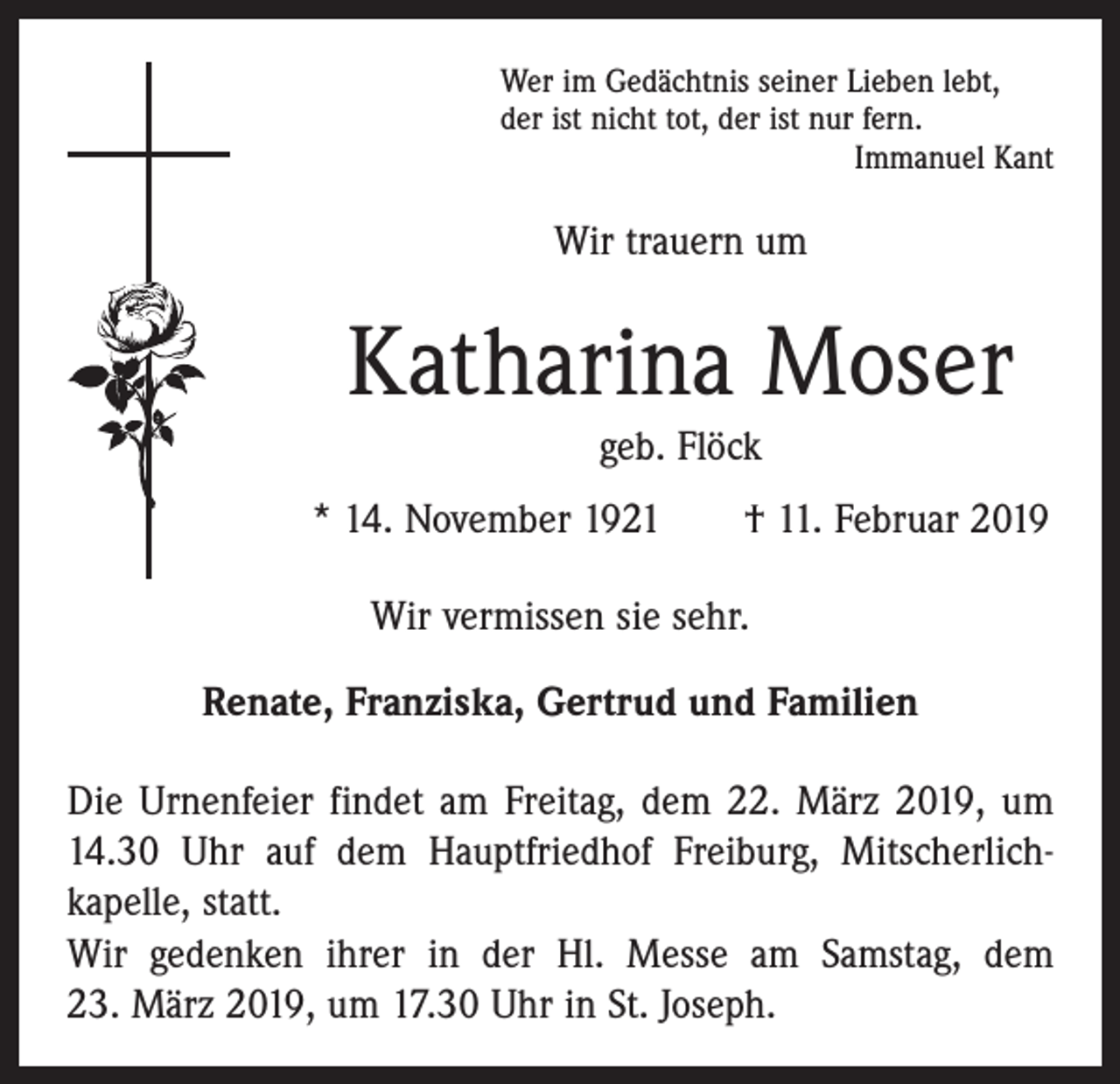 <p>Wer im Gedächtnis seiner Lieben lebt,<br />der ist nicht tot, der ist nur fern.</p><p>Immanuel Kant</p><p>Wir trauern um</p><p>Katharina Moser<br />geb. Flöck<br />* 14. November 1921 † 11. Februar 2019<br />Wir vermissen sie sehr.<br />Renate, Franziska, Gertrud und Familien<br />Die Urnenfeier findet am Freitag, dem 22. März 2019, um<br />14.30 Uhr auf dem Hauptfriedhof Freiburg, Mitscherlich­<br />kapelle, statt.<br />Wir gedenken ihrer in der Hl. Messe am Samstag, dem<br />23. März 2019, um 17.30 Uhr in St. Joseph.</p>