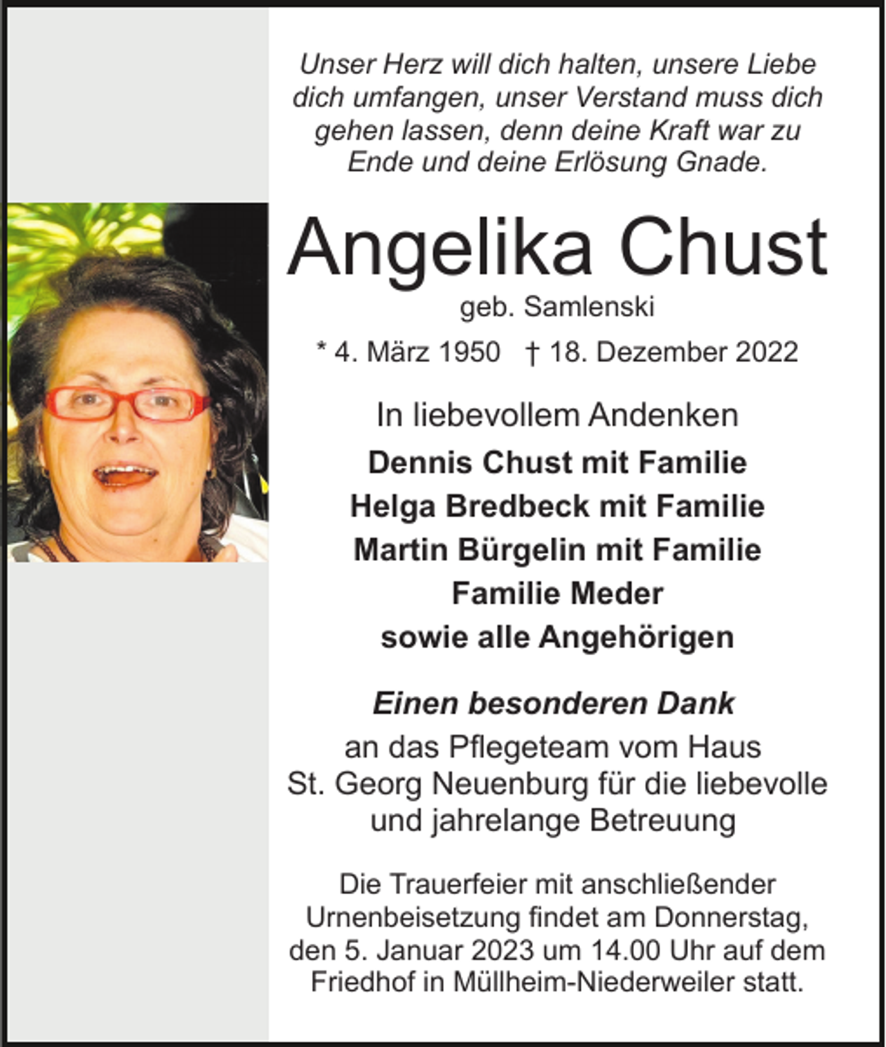 <p>Unser Herz will dich halten, unsere Liebe<br />dich umfangen, unser Verstand muss dich<br />gehen lassen, denn deine Kraft war zu<br />Ende und deine Erlösung Gnade.</p><p>Angelika Chust<br />geb. Samlenski<br />* 4. März 1950 † 18. Dezember 2022</p><p>In liebevollem Andenken<br />Dennis Chust mit Familie<br />Helga Bredbeck mit Familie<br />Martin Bürgelin mit Familie<br />Familie Meder<br />sowie alle Angehörigen<br />Einen besonderen Dank<br />an das Pflegeteam vom Haus<br />St. Georg Neuenburg für die liebevolle<br />und jahrelange Betreuung<br />Die Trauerfeier mit anschließender<br />Urnenbeisetzung findet am Donnerstag,<br />den 5. Januar 2023 um 14.00 Uhr auf dem<br />Friedhof in Müllheim-Niederweiler statt.</p>