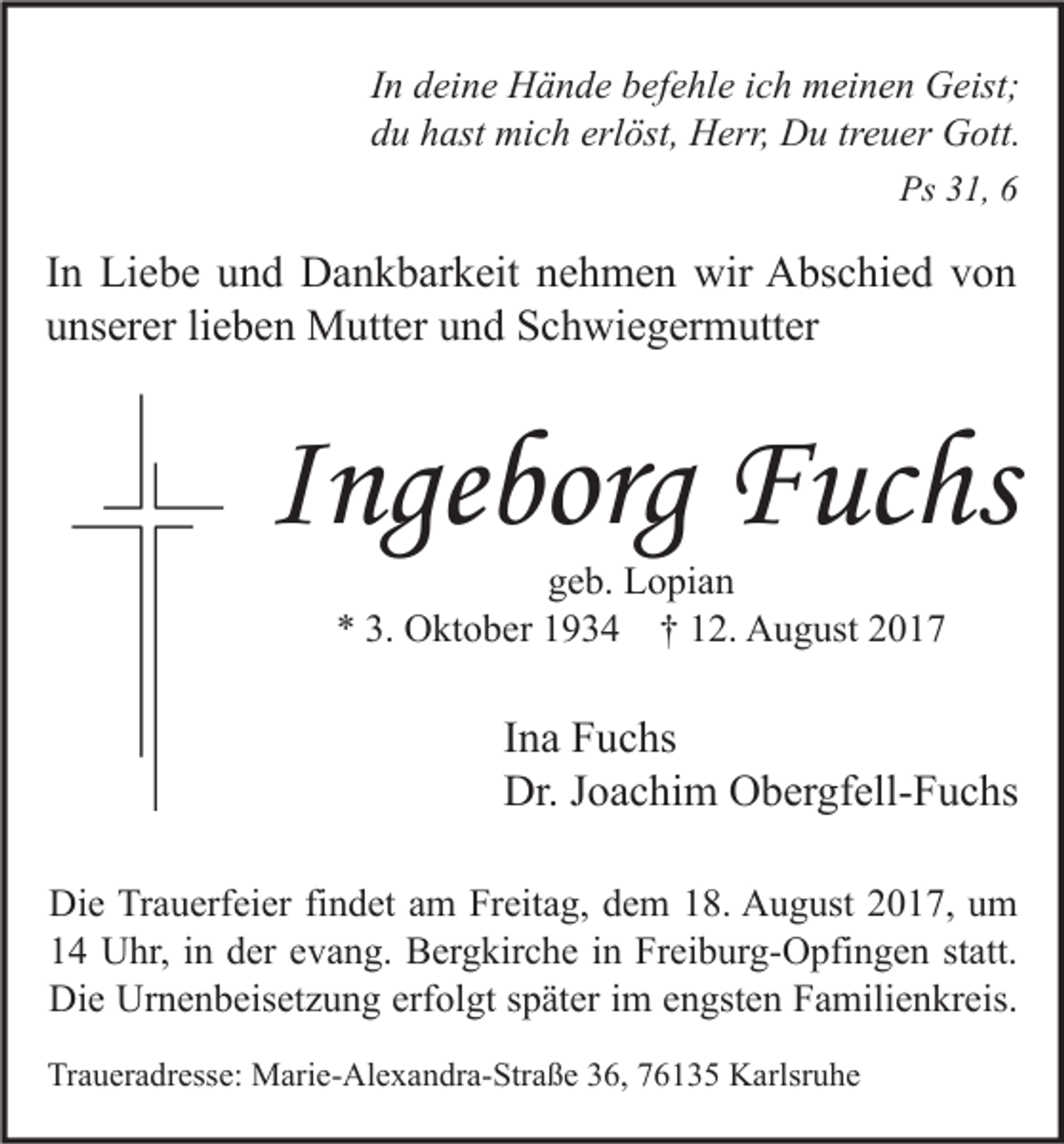 <p>I n deine<br />In<br />d ei n e Hände<br />H ä n d e befehle<br />b ef e hl e iich<br />c h meinen<br />m ei n e n Geist;<br />G eist;<br />ddu<br />u hhast<br />ast mich<br />mi c h erl<br />öst, Herr,<br />H err, Du<br />D u trtreuer<br />e u er Gott.<br />G ott.<br />erlöst,<br />Ps 331,<br />Ps<br />1, 66</p><p>I n Liebe<br />In<br />Li e b e und<br />u n d Dankbarkeit<br />D a n k b ar k eit nehmen<br />n e h m e n wir<br />wir Abschied<br />A bs c hi e d von<br />von<br />uunserer<br />ns er er lilieben<br />e b e n Mutter<br />M utt er uund<br />n d Schwiegermutter<br />S c h wi e g er m utt er</p><p>IIngeborg<br />nge borg Fuchs<br />F uc hs<br />ggeb.<br />e b. Lopian<br />L o pi a n<br />** 3.<br />O kt o b er 11934<br />9 3 4 †† 112.<br />2. August<br />A u g ust 22<br />3. Oktober</p><p>I n a Fuchs<br />Ina<br />F u c hs<br />Dr.<br />o a c hi m OObergfell-Fuchs<br />b er gf ell- F u c hs<br />Dr.J Joachim<br />Di e TrTrauerfeier<br />Die<br />a u erf ei er fifindet<br />n d et aam<br />m FrFreitag,<br />eit a g, ddem<br />e m 118.<br />8. AAugust<br />u g ust 22017,<br />0 1 7, uum<br />m<br />11 Uhr,<br />U hr, iin<br />n dder<br />er eevang.<br />v a n g. Bergkirche<br />B er g kir c h e iin<br />n Freiburg-Opfingen<br />Fr ei b ur g- O pfi n g e n ststatt.<br />att.<br />Di<br />e Ur<br />n e n b eis et z u n g erf<br />ol gt s später<br />p ät er i im<br />m eengsten<br />n gst e n FFamilienkreis.<br />a mili e n kr eis.<br />Die<br />Urnenbeisetzung<br />erfolgt<br />Traueradresse:<br />Tr<br />a u er a dr ess e: Marie-Alexandra-Straße<br />M ari e- Al e x a n dr a- Str a ß e 336,<br />6, 776135<br />6 1 3 5 Karlsruhe<br />K arlsr u h e</p>