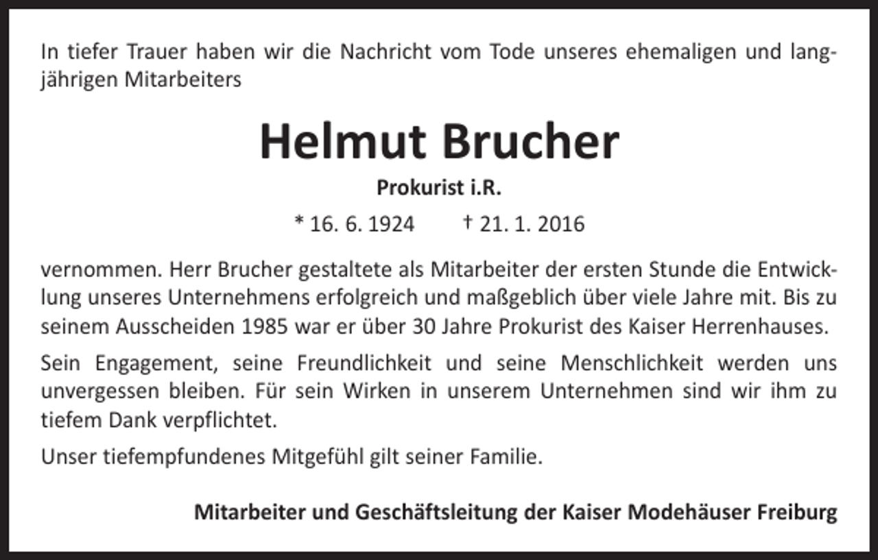 <p>In tiefer Trauer haben wir die Nachricht vom Tode unseres ehemaligen und lang­<br />jährigen Mitarbeiters</p><p>Helmut Brucher<br />Prokurist i.R.</p><p>* 16. 6. 1924 † 21. 1. 2016<br />vernommen. Herr Brucher gestaltete als Mitarbeiter der ersten Stunde die Entwick­<br />lung unseres Unternehmens erfolgreich und maßgeblich über viele Jahre mit. Bis zu<br />seinem Ausscheiden 1985 war er über 30 Jahre Prokurist des Kaiser Herrenhauses.<br />Sein Engagement, seine Freundlichkeit und seine Menschlichkeit werden uns<br />­unvergessen bleiben. Für sein Wirken in unserem Unternehmen sind wir ihm zu<br />­tiefem Dank verpflichtet.<br />Unser tiefempfundenes Mitgefühl gilt seiner Familie.<br />Mitarbeiter und Geschäftsleitung der Kaiser Modehäuser Freiburg</p>