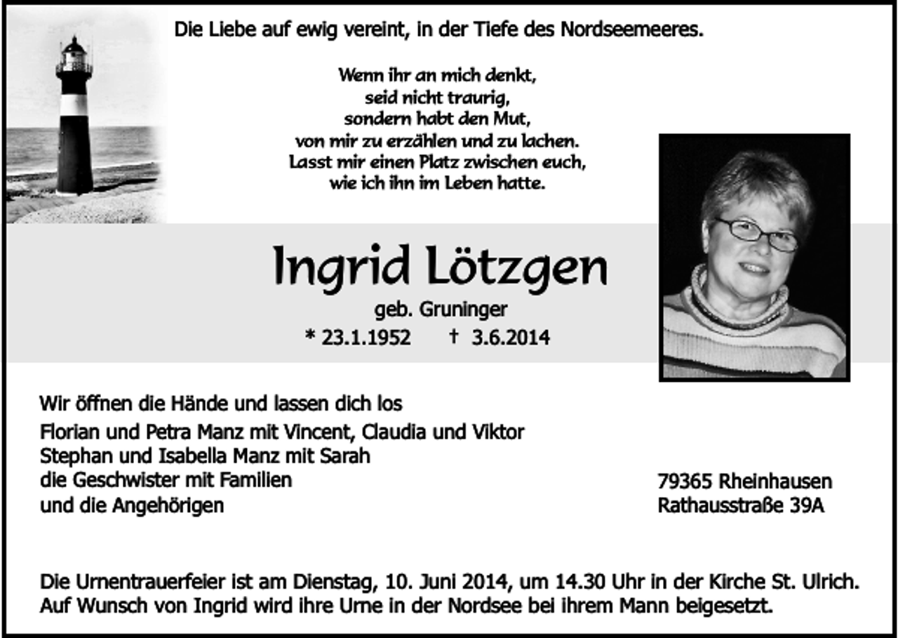 <p>Die Liebe auf ewig vereint, in der Tiefe des Nordseemeeres.<br />Wenn ihr an mich denkt,<br />seid nicht traurig,<br />sondern habt den Mut,<br />von mir zu erzählen und zu lachen.<br />Lasst mir einen Platz zwischen euch,<br />wie ich ihn im Leben hatte.</p><p>Ingrid Lötzgen<br />geb. Gruninger<br />* 23.1.1952<br />† 3.6.2014</p><p>Wir öffnen die Hände und lassen dich los<br />Florian und Petra Manz mit Vincent, Claudia und Viktor<br />Stephan und Isabella Manz mit Sarah<br />die Geschwister mit Familien<br />und die Angehörigen</p><p>79365 Rheinhausen<br />Rathausstraße 39A</p><p>Die Urnentrauerfeier ist am Dienstag, 10. Juni 2014, um 14.30 Uhr in der Kirche St. Ulrich.<br />Auf Wunsch von Ingrid wird ihre Urne in der Nordsee bei ihrem Mann beigesetzt.</p>