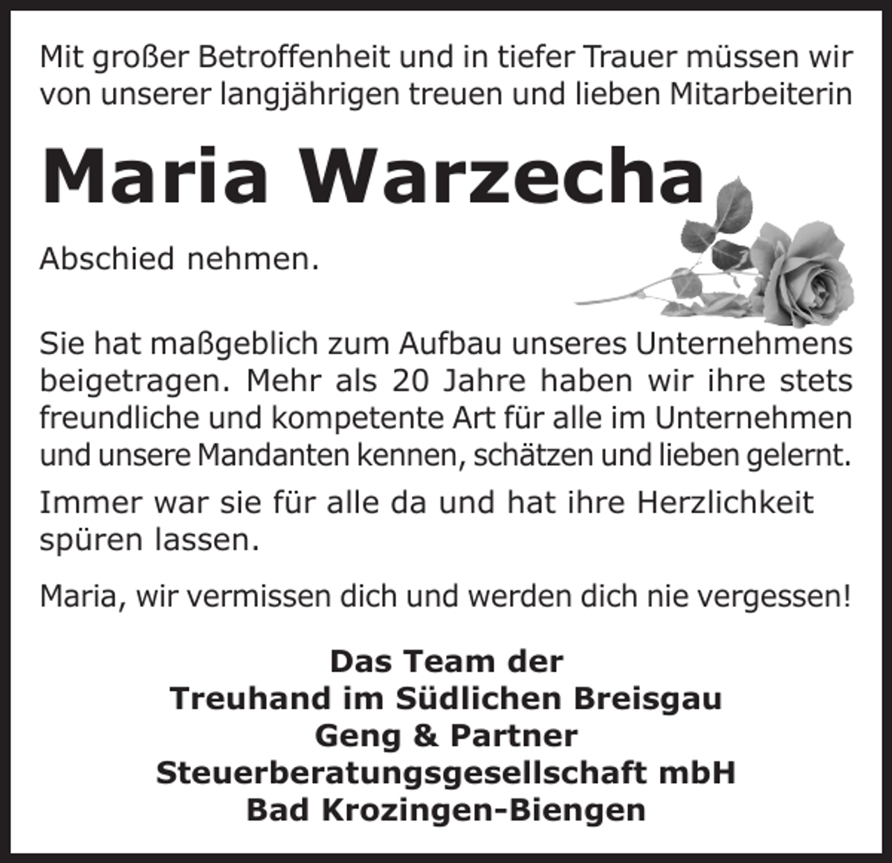 <p>Mit großer Betroffenheit und in tiefer Trauer müssen wir<br />von unserer langjährigen treuen und lieben Mitarbeiterin</p><p>Maria Warzecha<br />Abschied nehmen.<br />Sie hat maßgeblich zum Aufbau unseres Unternehmens<br />beigetragen. Mehr als 20 Jahre haben wir ihre stets<br />freundliche und kompetente Art für alle im Unternehmen<br />und unsere Mandanten kennen, schätzen und lieben gelernt.<br />Immer war sie für alle da und hat ihre Herzlichkeit<br />spüren lassen.<br />Maria, wir vermissen dich und werden dich nie vergessen!<br />Das Team der<br />Treuhand im Südlichen Breisgau<br />Geng &amp; Partner<br />Steuerberatungsgesellschaft mbH<br />Bad Krozingen-Biengen</p>