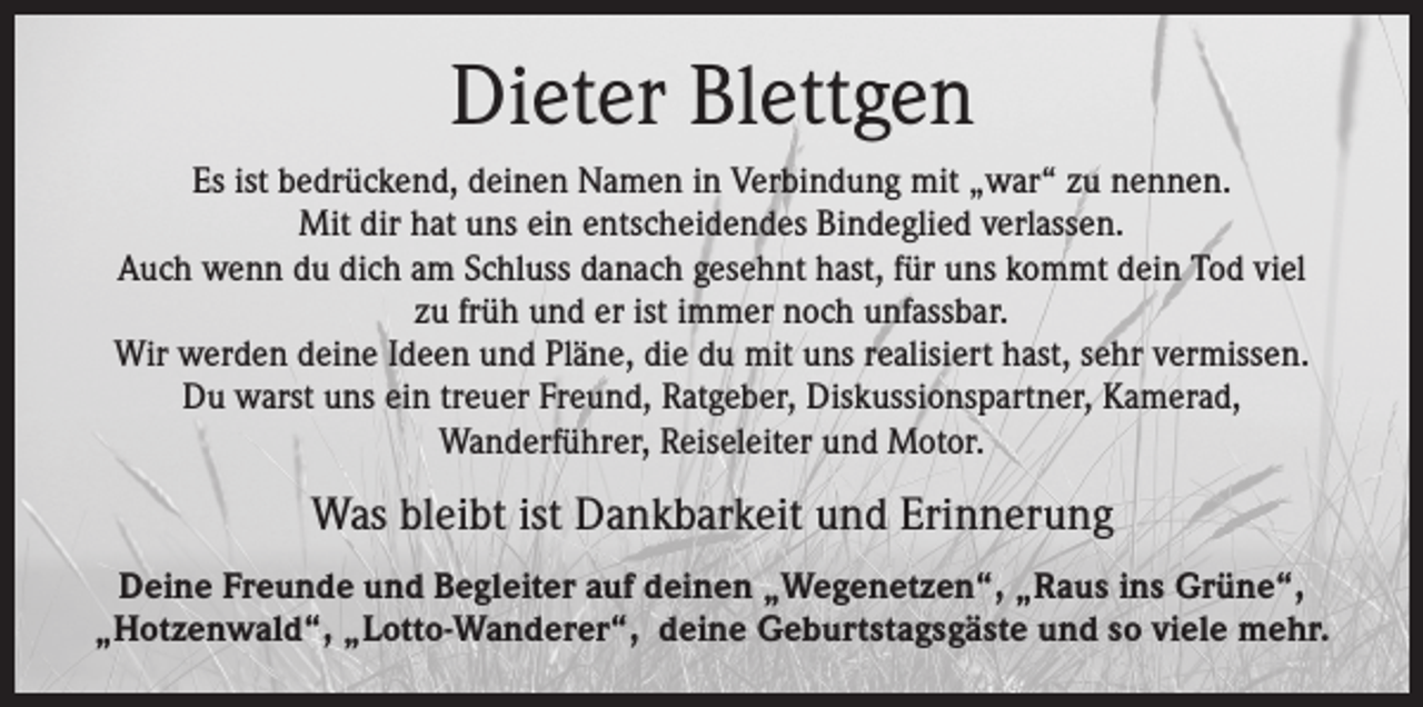 <p>Dieter Blettgen<br />Es ist bedrückend, deinen Namen in Verbindung mit „war“ zu nennen.<br />Mit dir hat uns ein entscheidendes Bindeglied verlassen.<br />Auch wenn du dich am Schluss danach gesehnt hast, für uns kommt dein Tod viel<br />zu früh und er ist immer noch unfassbar.<br />Wir werden deine Ideen und Pläne, die du mit uns realisiert hast, sehr vermissen.<br />Du warst uns ein treuer Freund, Ratgeber, Diskussionspartner, Kamerad,<br />Wanderführer, Reiseleiter und Motor.</p><p>Was bleibt ist Dankbarkeit und Erinnerung<br />Deine Freunde und Begleiter auf deinen „Wegenetzen“, „Raus ins Grüne“,<br />„Hotzenwald“, „Lotto-Wanderer“, deine Geburtstagsgäste und so viele mehr.</p>