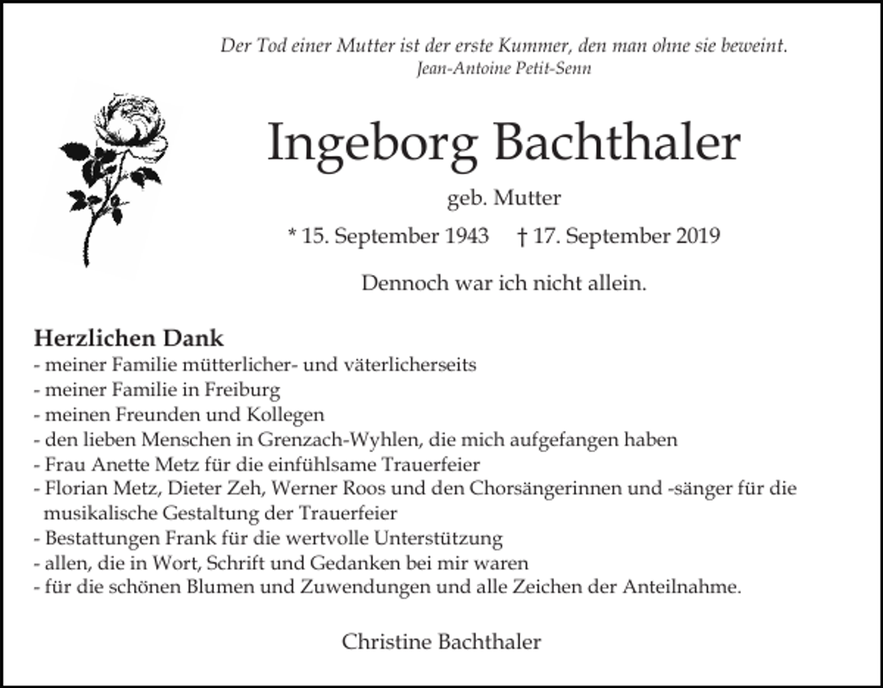 <p>Der Tod einer Mutter ist der erste Kummer, den man ohne sie beweint.<br />Jean-Antoine Petit-Senn</p><p>Ingeborg Bachthaler<br />geb. Mutter<br />* 15. September 1943</p><p>† 17. September 2019</p><p>Dennoch war ich nicht allein.</p><p>Herzlichen Dank<br />- meiner Familie mütterlicher- und väterlicherseits<br />- meiner Familie in Freiburg<br />- meinen Freunden und Kollegen<br />- den lieben Menschen in Grenzach-Wyhlen, die mich aufgefangen haben<br />- Frau Anette Metz für die einfühlsame Trauerfeier<br />- Florian Metz, Dieter Zeh, Werner Roos und den Chorsängerinnen und -sänger für die<br />musikalische Gestaltung der Trauerfeier<br />- Bestattungen Frank für die wertvolle Unterstützung<br />- allen, die in Wort, Schrift und Gedanken bei mir waren<br />- für die schönen Blumen und Zuwendungen und alle Zeichen der Anteilnahme.</p><p>Christine Bachthaler</p>