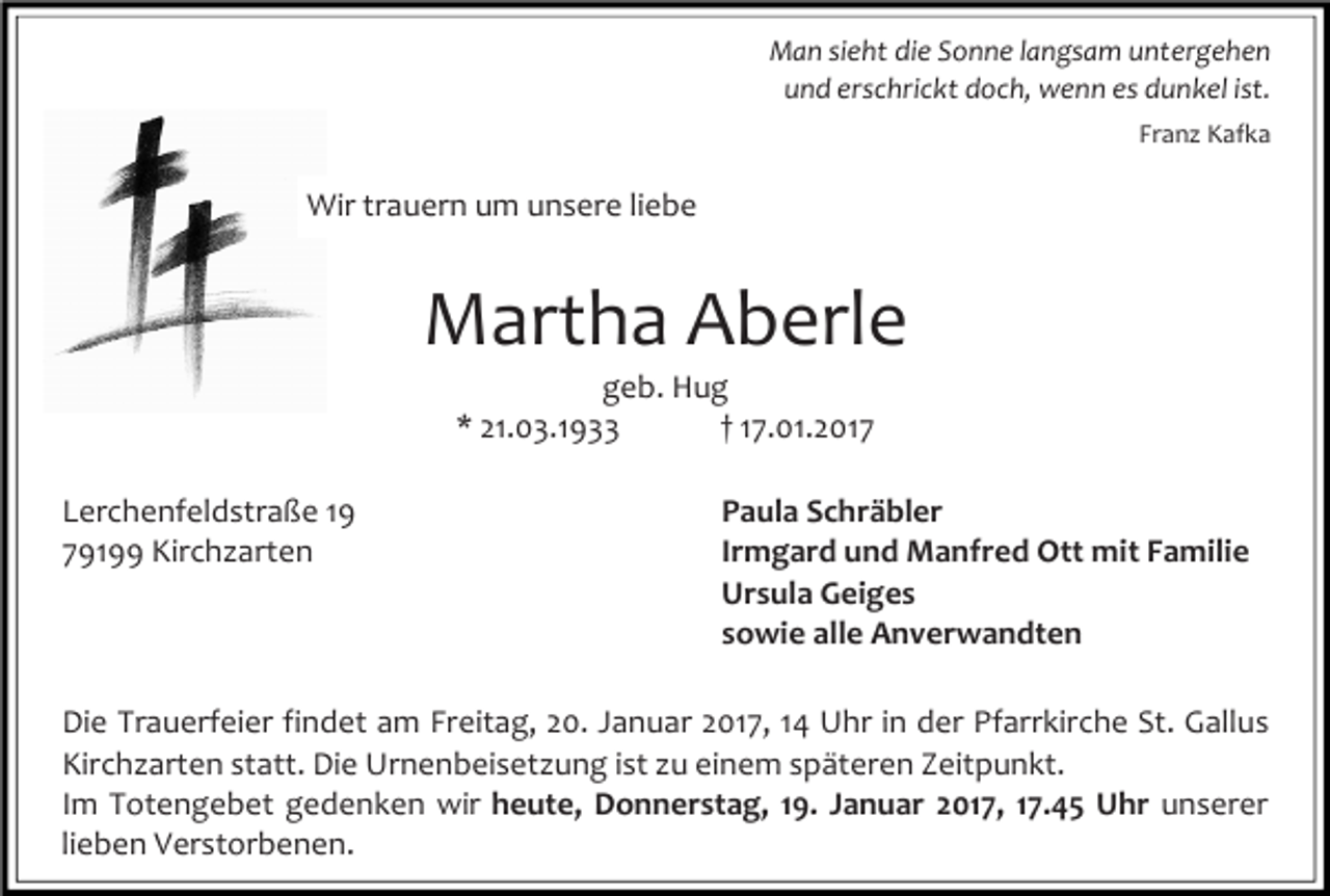 <p>Man sieht die Sonne langsam untergehen<br />und erschrickt doch, wenn es dunkel ist.<br />Franz Kafka</p><p>Wir trauern um unsere liebe</p><p>Martha Aberle<br />geb. Hug<br />* 21.03.1933<br />† 17.01.2017<br />Lerchenfeldstraße 19<br />79199 Kirchzarten</p><p>Paula Schräbler<br />Irmgard und Manfred Ott mit Familie<br />Ursula Geiges<br />sowie alle Anverwandten</p><p>Die Trauerfeier findet am Freitag, 20. Januar 2017, 14 Uhr in der Pfarrkirche St. Gallus<br />Kirchzarten statt. Die Urnenbeisetzung ist zu einem späteren Zeitpunkt.<br />Im Totengebet gedenken wir heute, Donnerstag, 19. Januar 2017, 17.45 Uhr unserer<br />lieben Verstorbenen.</p>