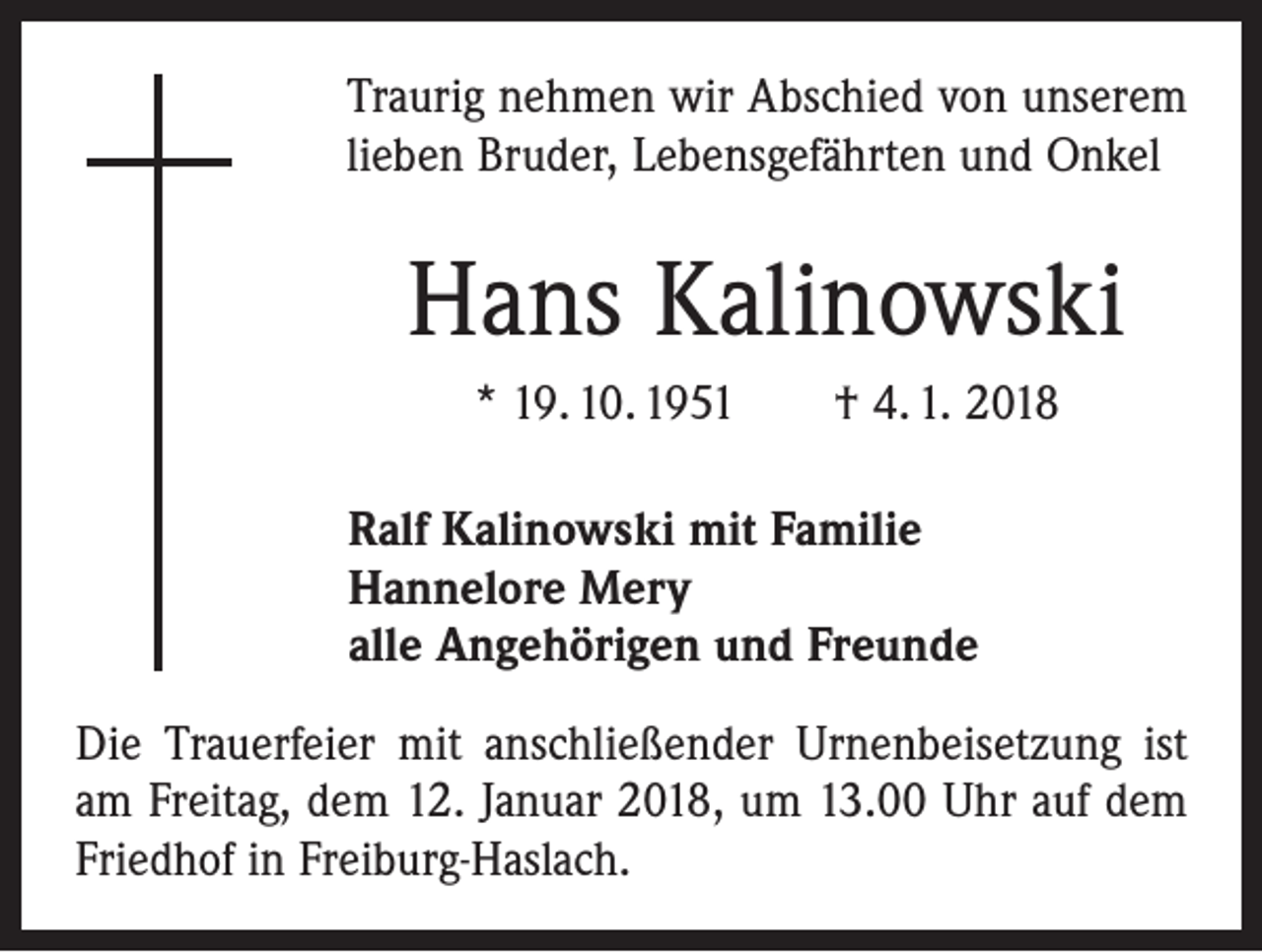 <p>Traurig nehmen wir Abschied von unserem<br />lieben Bruder, Lebensgefährten und Onkel</p><p>Hans Kalinowski<br />* 19. 10. 1951 † 4. 1. 2018</p><p>Ralf Kalinowski mit Familie<br />Hannelore Mery<br />alle Angehörigen und Freunde</p><p>Die Trauerfeier mit anschließender Urnenbeisetzung ist<br />am Freitag, dem 12. Januar 2018, um 13.00 Uhr auf dem<br />Friedhof in Freiburg-Haslach.</p>