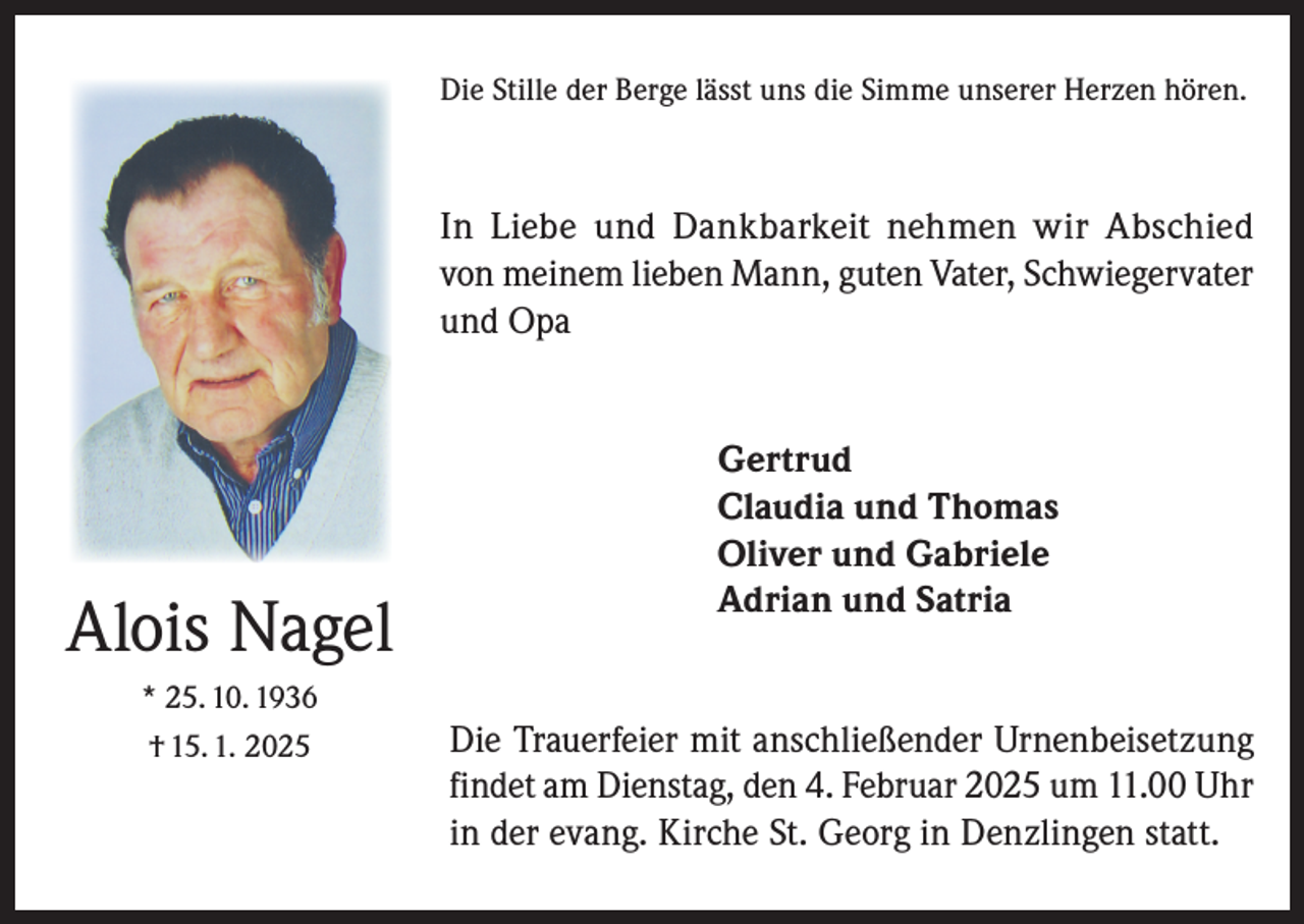 <p>Die Stille der Berge lässt uns die Simme unserer Herzen hören.</p><p>In Liebe und Dankbarkeit nehmen wir Abschied<br />von meinem lieben Mann, guten Vater, Schwiegervater<br />und Opa</p><p>Alois Nagel<br />* 25. 10. 1936<br />† 15. 1. 2025</p><p>Gertrud<br />Claudia und Thomas<br />Oliver und Gabriele<br />Adrian und Satria<br />Die Trauerfeier mit anschließender Urnenbeisetzung<br />findet am Dienstag, den 4. Februar 2025 um 11.00 Uhr<br />in der evang. Kirche St. Georg in Denzlingen statt.</p>