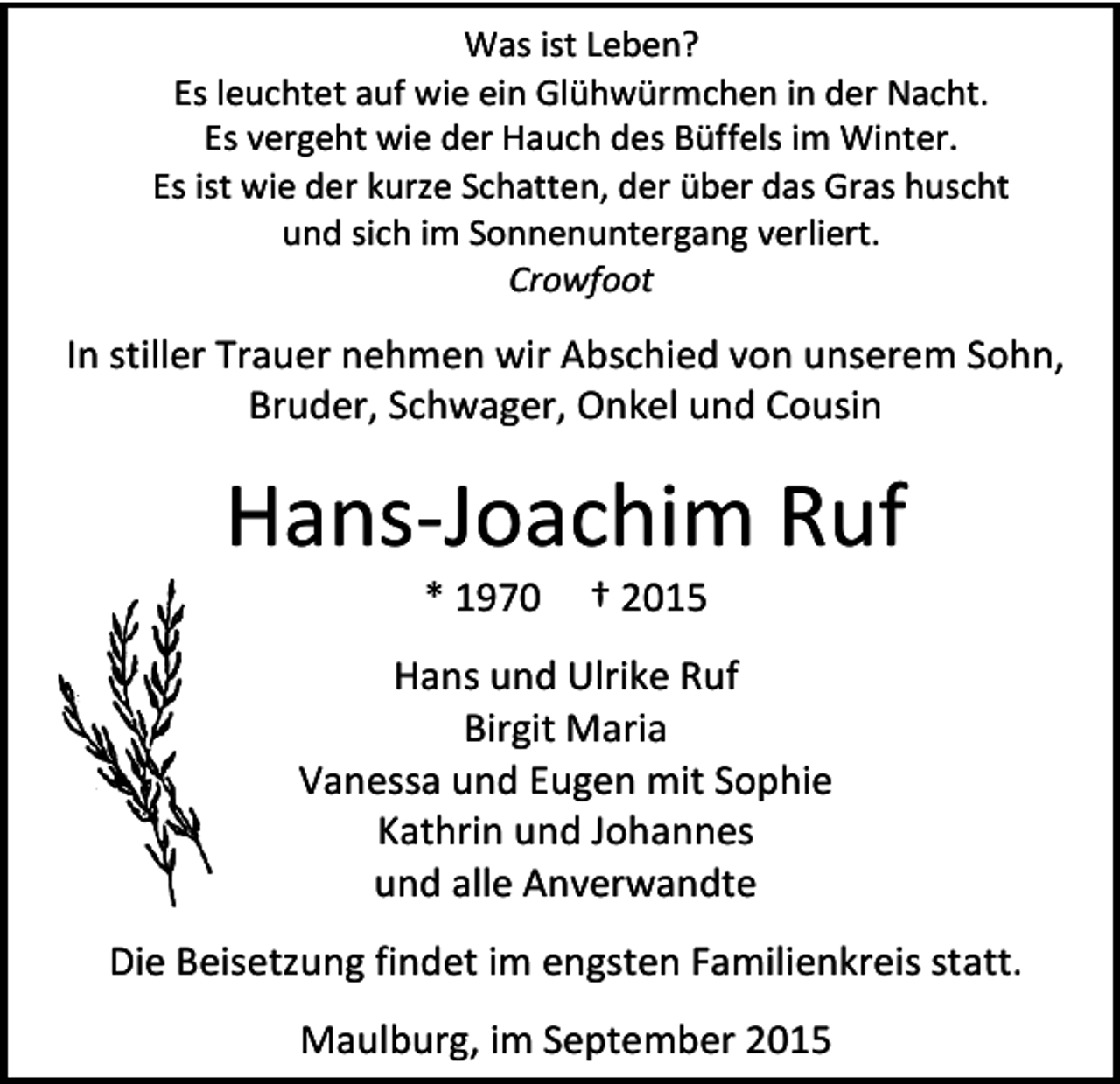<p>Was ist Leben?<br />Es leuchtet auf wie ein Glühwürmchen in der Nacht.<br />Es vergeht wie der Hauch des Büffels im Winter.<br />Es ist wie der kurze Schatten, der über das Gras huscht<br />und sich im Sonnenuntergang verliert.<br />Crowfoot</p><p>In stiller Trauer nehmen wir Abschied von unserem Sohn,<br />Bruder, Schwager, Onkel und Cousin</p><p>Hans-Joachim Ruf<br />* 1970</p><p>† 2015</p><p>Hans und Ulrike Ruf<br />Birgit Maria<br />Vanessa und Eugen mit Sophie<br />Kathrin und Johannes<br />und alle Anverwandte<br />Die Beisetzung findet im engsten Familienkreis statt.<br />Maulburg, im September 2015</p>