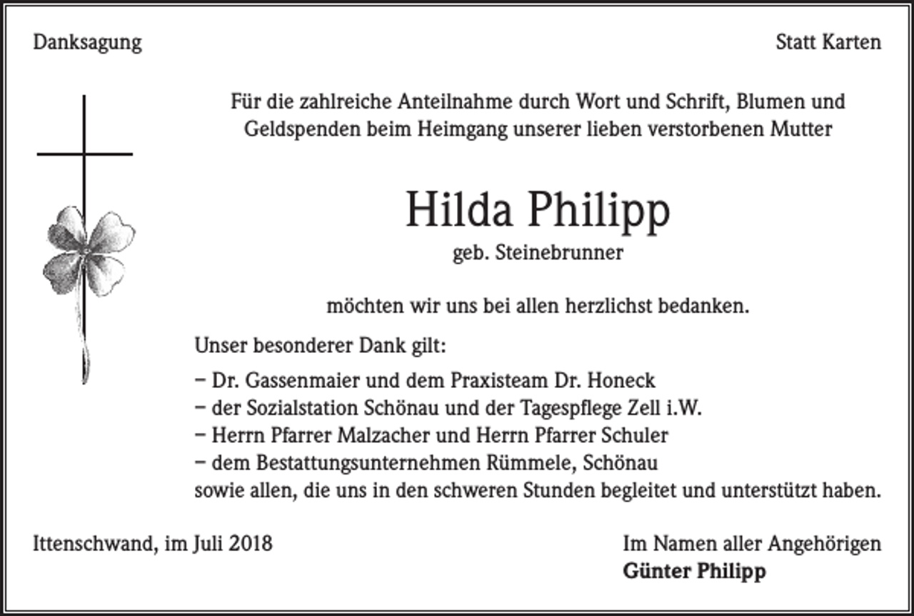 <p>Danksagung</p><p>Statt Karten<br />Für die zahlreiche Anteilnahme durch Wort und Schrift, Blumen und<br />­Geldspenden beim Heimgang unserer lieben verstorbenen Mutter</p><p>Hilda Philipp<br />geb. Steinebrunner<br />möchten wir uns bei allen herzlichst bedanken.<br />Unser besonderer Dank gilt:<br />– Dr. Gassenmaier und dem Praxisteam Dr. Honeck<br />– der Sozialstation Schönau und der Tagespflege Zell i.W.<br />– Herrn Pfarrer Malzacher und Herrn Pfarrer Schuler<br />– dem Bestattungsunternehmen Rümmele, Schönau<br />sowie allen, die uns in den schweren Stunden begleitet und unterstützt haben.<br />Ittenschwand, im Juli 2018</p><p>Im Namen aller Angehörigen<br />Günter Philipp</p>