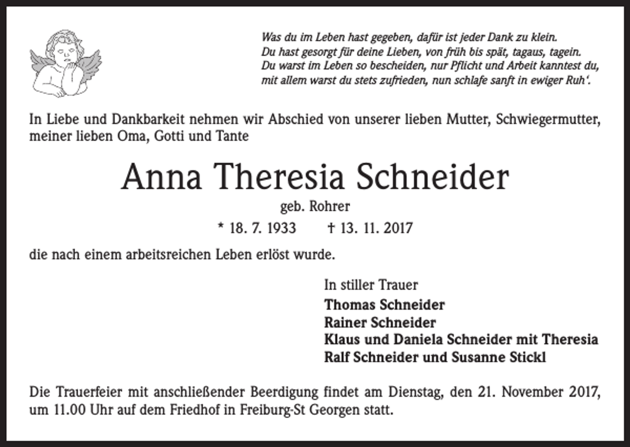 <p>Was du im Leben hast gegeben, dafür ist jeder Dank zu klein.<br />Du hast gesorgt für deine Lieben, von früh bis spät, tagaus, tagein.<br />Du warst im Leben so bescheiden, nur Pflicht und Arbeit kanntest du,<br />mit allem warst du stets zufrieden, nun schlafe sanft in ewiger Ruh‘.</p><p>In Liebe und Dankbarkeit nehmen wir Abschied von unserer lieben Mutter, Schwiegermutter,<br />meiner lieben Oma, Gotti und Tante</p><p>Anna Theresia Schneider<br />geb. Rohrer<br />* 18. 7. 1933 † 13. 11. 2017</p><p>die nach einem arbeitsreichen Leben erlöst wurde.<br />In stiller Trauer<br />Thomas Schneider<br />Rainer Schneider<br />Klaus und Daniela Schneider mit Theresia<br />Ralf Schneider und Susanne Stickl<br />Die Trauerfeier mit anschließender Beerdigung findet am Dienstag, den 21. November 2017,<br />um 11.00 Uhr auf dem Friedhof in Freiburg-St Georgen statt.</p>