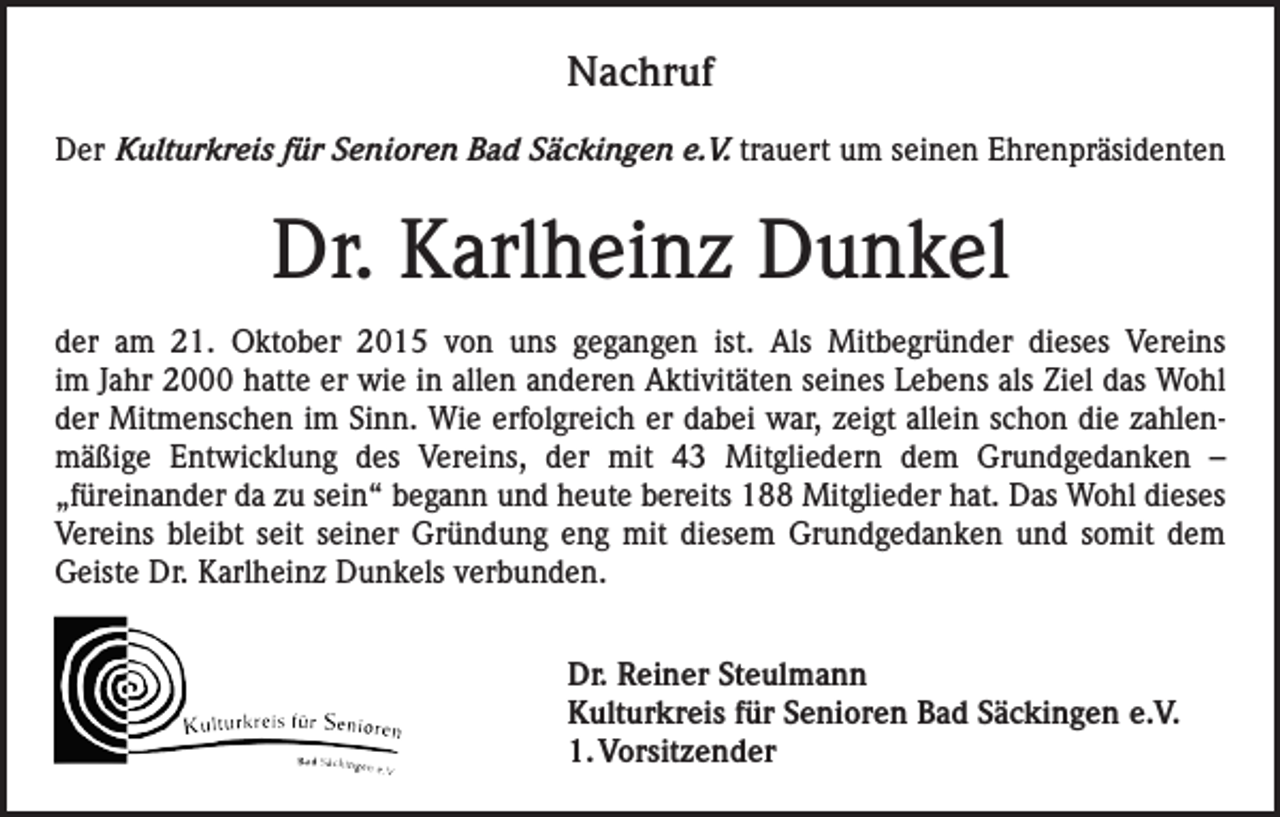 <p>Nachruf<br />Der Kulturkreis für Senioren Bad Säckingen e.V. trauert um seinen Ehrenpräsidenten</p><p>Dr. Karlheinz Dunkel<br />der am 21. Oktober 2015 von uns gegangen ist. Als Mitbegründer dieses Vereins<br />im Jahr 2000 hatte er wie in allen anderen Aktivitäten seines Lebens als Ziel das Wohl<br />der Mitmenschen im Sinn. Wie erfolgreich er dabei war, zeigt allein schon die zahlenmäßige Entwicklung des Vereins, der mit 43 Mitgliedern dem Grundgedanken –<br />„füreinander da zu sein“ begann und heute bereits 188 Mitglieder hat. Das Wohl dieses<br />Vereins bleibt seit seiner Gründung eng mit diesem Grundgedanken und somit dem<br />Geiste Dr. Karlheinz Dunkels verbunden.<br />Dr. Reiner Steulmann<br />Kulturkreis für Senioren Bad Säckingen e.V.<br />1. Vorsitzender</p>