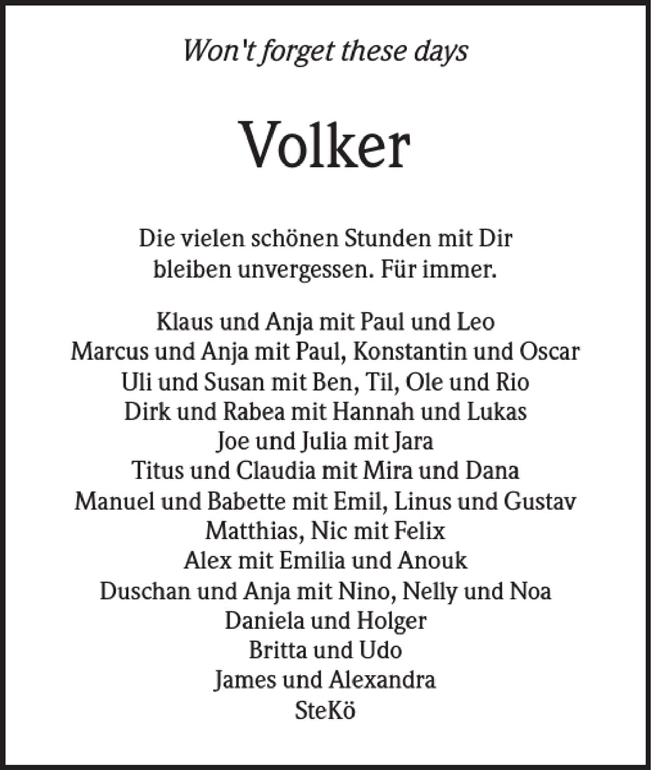 <p>Won't forget these days</p><p>Volker<br />Die vielen schönen Stunden mit Dir<br />bleiben unvergessen. Für immer.<br />Klaus und Anja mit Paul und Leo<br />Marcus und Anja mit Paul, Konstantin und Oscar<br />Uli und Susan mit Ben, Til, Ole und Rio<br />Dirk und Rabea mit Hannah und Lukas<br />Joe und Julia mit Jara<br />Titus und Claudia mit Mira und Dana<br />Manuel und Babette mit Emil, Linus und Gustav<br />Matthias, Nic mit Felix<br />Alex mit Emilia und Anouk<br />Duschan und Anja mit Nino, Nelly und Noa<br />Daniela und Holger<br />Britta und Udo<br />James und Alexandra<br />SteKö</p>