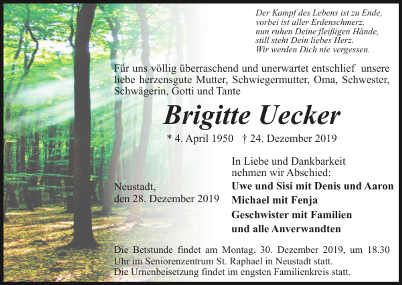<p>Der Kampf des Lebens ist zu Ende,<br />vorbei ist aller Erdenschmerz,<br />nun ruhen Deine fleißigen Hände,<br />still steht Dein liebes Herz.<br />Wir werden Dich nie vergessen.</p><p>Für uns völlig überraschend und unerwartet entschlief unsere<br />liebe herzensgute Mutter, Schwiegermutter, Oma, Schwester,<br />Schwägerin, Gotti und Tante</p><p>Brigitte Uecker<br />* 4. April 1950 † 24. Dezember 2019</p><p>Neustadt,<br />den 28. Dezember 2019</p><p>In Liebe und Dankbarkeit<br />nehmen wir Abschied:<br />Uwe und Sisi mit Denis und Aaron<br />Michael mit Fenja<br />Geschwister mit Familien<br />und alle Anverwandten</p><p>Die Betstunde findet am Montag, 30. Dezember 2019, um 18.30<br />Uhr im Seniorenzentrum St. Raphael in Neustadt statt.<br />Die Urnenbeisetzung findet im engsten Familienkreis statt.</p>