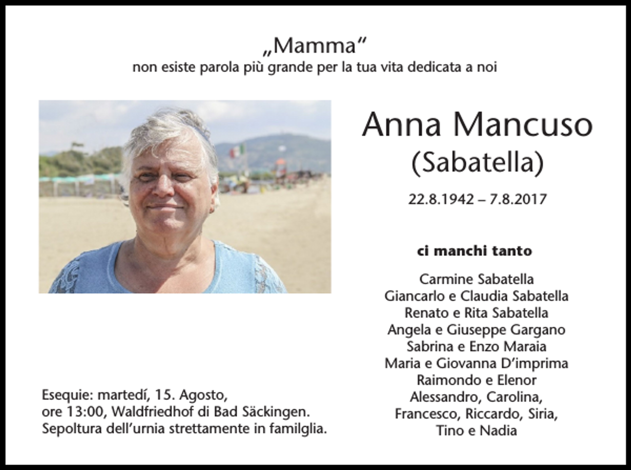 <p>„Mamma“<br />non esiste parola più grande per la tua vita dedicata a noi</p><p>Anna Mancuso<br />(Sabatella)<br />22.8.1942 – 7.8.2017<br />ci manchi tanto</p><p>Esequie: martedí, 15. Agosto,<br />ore 13:00, Waldfriedhof di Bad Säckingen.<br />Sepoltura dell’urnia strettamente in familglia.</p><p>Carmine Sabatella<br />Giancarlo e Claudia Sabatella<br />Renato e Rita Sabatella<br />Angela e Giuseppe Gargano<br />Sabrina e Enzo Maraia<br />Maria e Giovanna D’imprima<br />Raimondo e Elenor<br />Alessandro, Carolina,<br />Francesco, Riccardo, Siria,<br />Tino e Nadia</p>