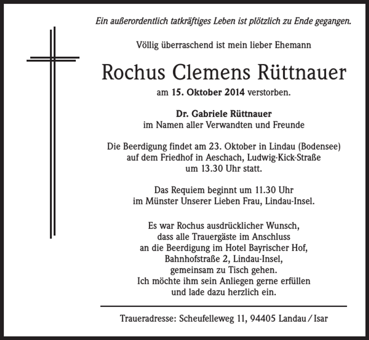 <p>Ein außerordentlich tatkräftiges Leben ist plötzlich zu Ende gegangen.<br />Völlig überraschend ist mein lieber Ehemann</p><p>Rochus Clemens Rüttnauer<br />am 15. Oktober 2014 verstorben.<br />Dr. Gabriele Rüttnauer<br />im Namen aller Verwandten und Freunde<br />Die Beerdigung findet am 23. Oktober in Lindau (Bodensee)<br />auf dem Friedhof in Aeschach, Ludwig-Kick-Straße<br />um 13.30 Uhr statt.<br />Das Requiem beginnt um 11.30 Uhr<br />im Münster Unserer Lieben Frau, Lindau-Insel.<br />Es war Rochus ausdrücklicher Wunsch,<br />dass alle Trauergäste im Anschluss<br />an die Beerdigung im Hotel Bayrischer Hof,<br />Bahnhofstraße 2, Lindau-Insel,<br />gemeinsam zu Tisch gehen.<br />Ich möchte ihm sein Anliegen gerne erfüllen<br />und lade dazu herzlich ein.<br />Traueradresse: Scheufelleweg 11, 94405 Landau / Isar</p>