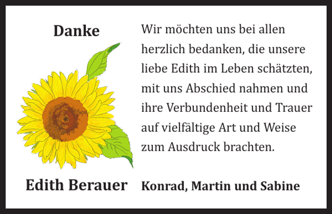 <p>Danke</p><p>Wir möchten uns bei allen<br />herzlich bedanken, die unsere<br />liebe Edith im Leben schätzten,<br />mit uns Abschied nahmen und<br />ihre Verbundenheit und Trauer<br />auf vielfältige Art und Weise<br />zum Ausdruck brachten.</p><p>Edith Berauer Konrad, Martin und Sabine</p>