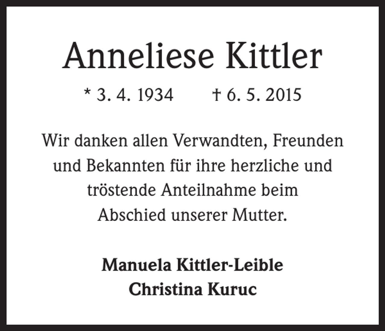 <p>Anneliese Kittler<br />* 3. 4. 1934 † 6. 5. 2015<br />Wir danken allen Verwandten, Freunden<br />und Bekannten für ihre herzliche und<br />tröstende Anteilnahme beim<br />Abschied unserer Mutter.<br />Manuela Kittler-Leible<br />Christina Kuruc</p>