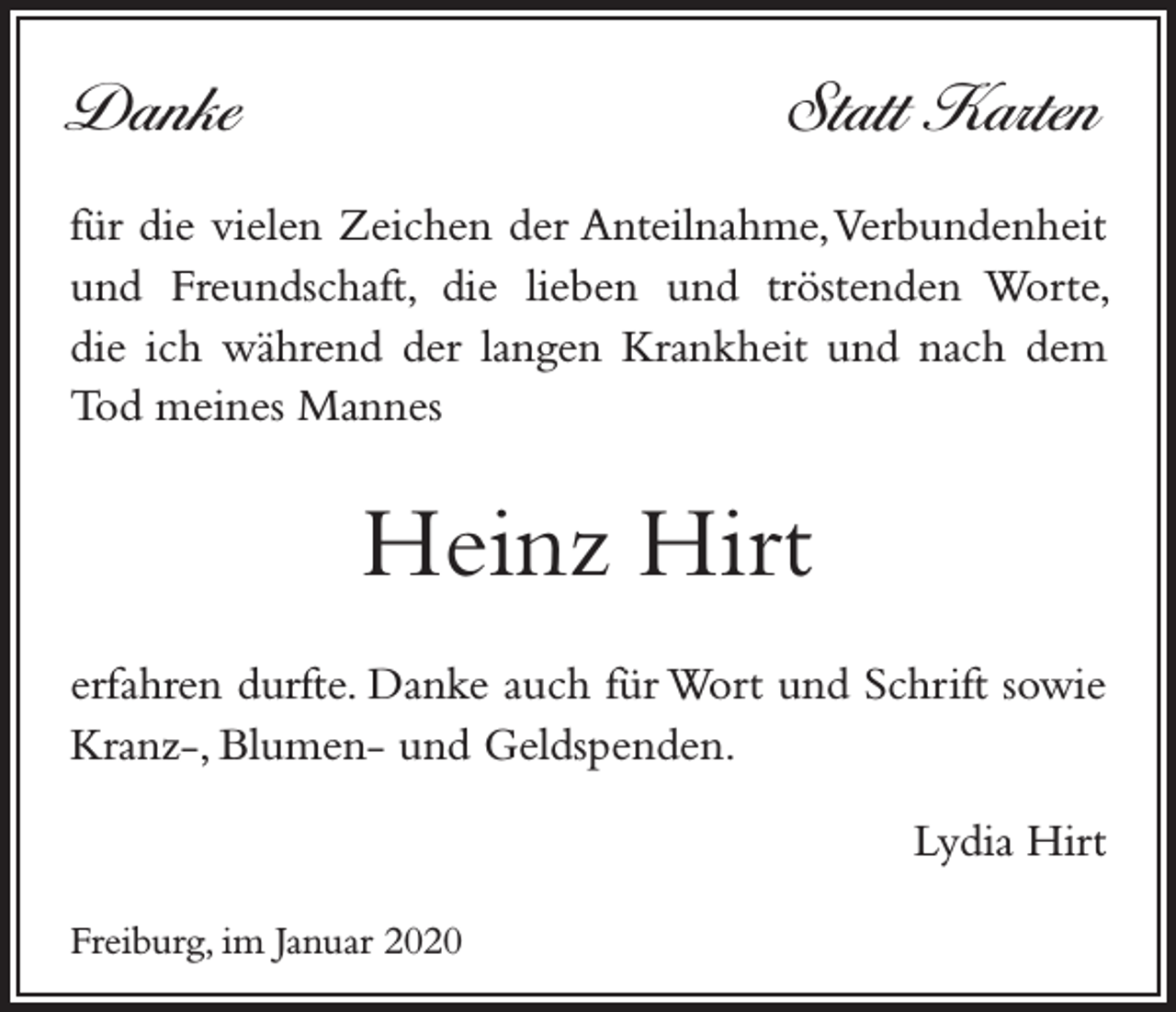 <p>Danke</p><p>Statt Karten</p><p>für die vielen Zeichen der Anteilnahme, Verbundenheit<br />und Freundschaft, die lieben und tröstenden Worte,<br />die ich während der langen Krankheit und nach dem<br />Tod meines Mannes</p><p>Heinz Hirt<br />erfahren durfte. Danke auch für Wort und Schrift sowie<br />Kranz-, Blumen- und Geldspenden.</p><p>Freiburg, im Januar 2020</p><p>Lydia Hirt</p>