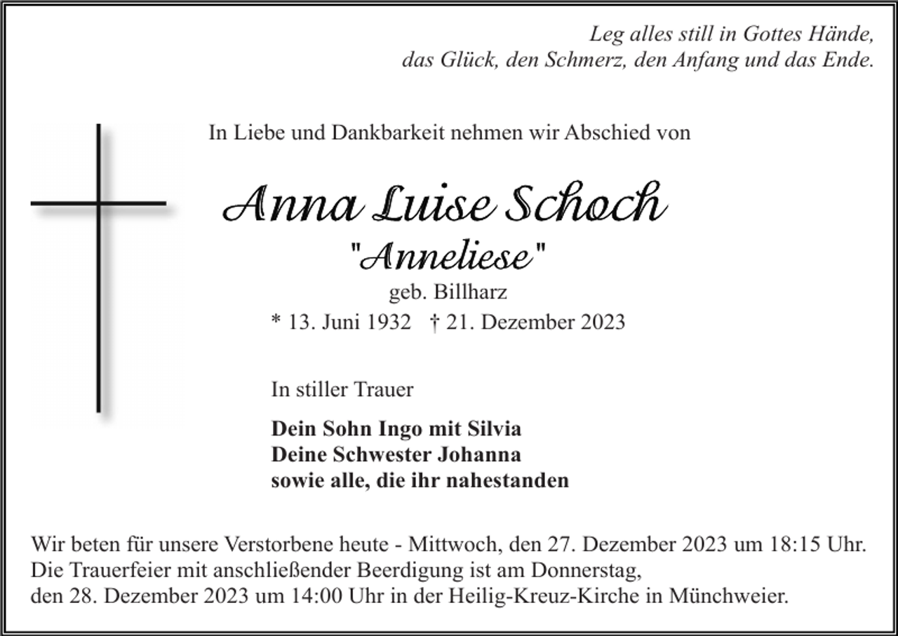 <p>Leg alles still in Gottes Hände,<br />das Glück, den Schmerz, den Anfang und das Ende.<br />In Liebe und Dankbarkeit nehmen wir Abschied von</p><p>geb. Billharz<br />* 13. Juni 1932 † 21. Dezember 2023<br />In stiller Trauer<br />Dein Sohn Ingo mit Silvia<br />Deine Schwester Johanna<br />sowie alle, die ihr nahestanden<br />Wir beten für unsere Verstorbene heute - Mittwoch, den 27. Dezember 2023 um 18:15 Uhr.<br />Die Trauerfeier mit anschließender Beerdigung ist am Donnerstag,<br />den 28. Dezember 2023 um 14:00 Uhr in der Heilig-Kreuz-Kirche in Münchweier.</p>
