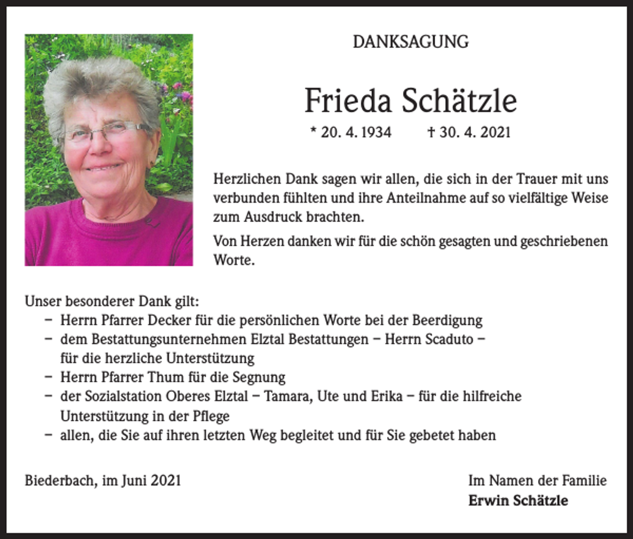 <p>DANKSAGUNG</p><p>Frieda Schätzle<br />* 20. 4. 1934</p><p>† 30. 4. 2021</p><p>Herzlichen Dank sagen wir allen, die sich in der Trauer mit uns<br />verbunden fühlten und ihre Anteilnahme auf so vielfältige Weise<br />zum Ausdruck brachten.<br />Von Herzen danken wir für die schön gesagten und geschriebenen<br />Worte.<br />Unser besonderer Dank gilt:<br />– Herrn Pfarrer Decker für die persönlichen Worte bei der Beerdigung<br />– dem Bestattungsunternehmen Elztal Bestattungen – Herrn Scaduto –<br />für die herzliche Unterstützung<br />– Herrn Pfarrer Thum für die Segnung<br />– der Sozialstation Oberes Elztal – Tamara, Ute und Erika – für die hilfreiche<br />Unterstützung in der Pflege<br />– allen, die Sie auf ihren letzten Weg begleitet und für Sie gebetet haben<br />Biederbach, im Juni 2021 Im Namen der Familie<br />Erwin Schätzle</p>