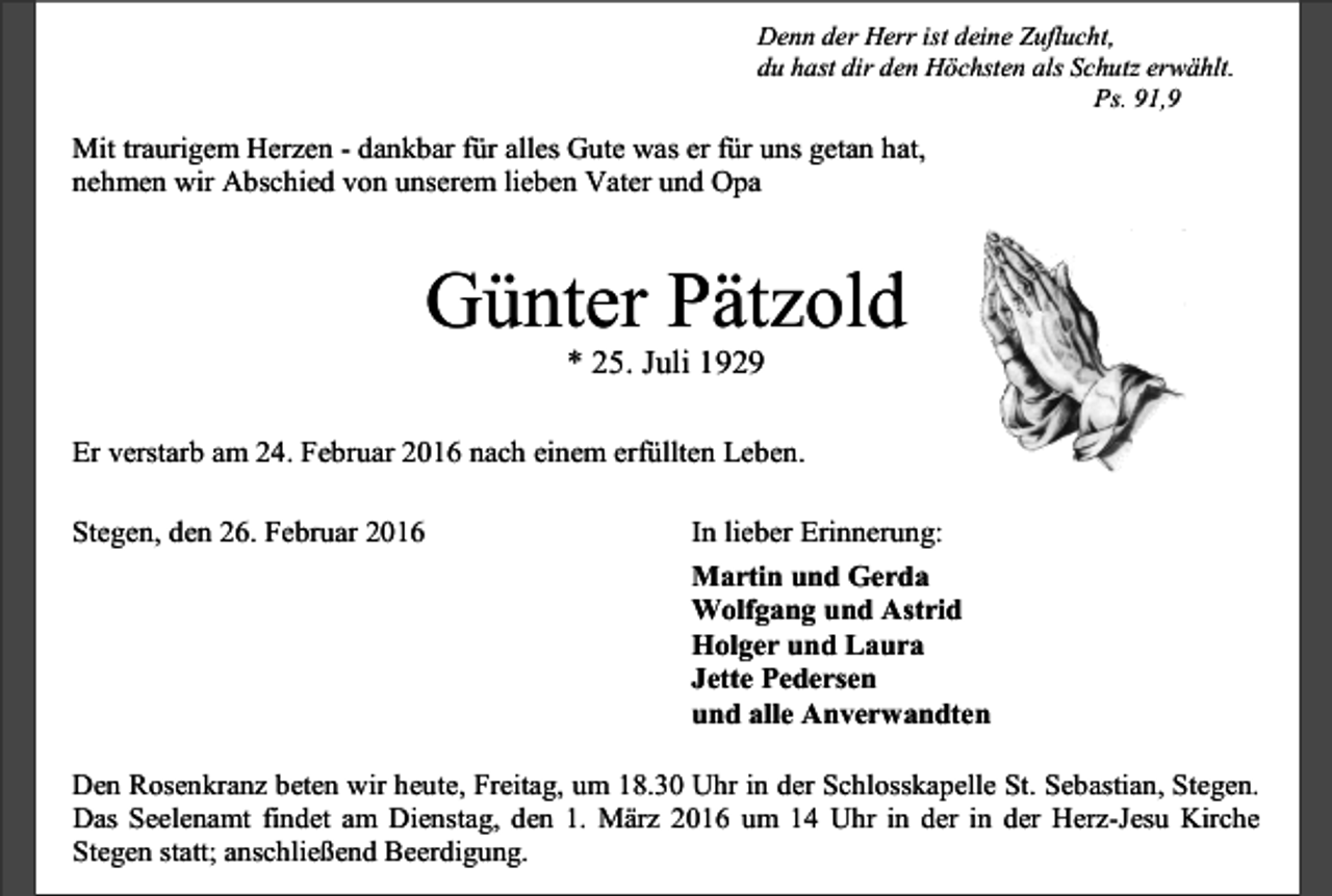 <p>Denn der Herr ist deine Zuflucht,<br />du hast dir den Höchsten als Schutz erwählt.<br />Ps. 91,9</p><p>Mit traurigem Herzen - dankbar für alles Gute was er für uns getan hat,<br />nehmen wir Abschied von unserem lieben Vater und Opa</p><p>Günter Pätzold<br />* 25. Juli 1929</p><p>Er verstarb am 24. Februar 2016 nach einem erfüllten Leben.<br />Stegen, den 26. Februar 2016</p><p>In lieber Erinnerung:<br />Martin und Gerda<br />Wolfgang und Astrid<br />Holger und Laura<br />Jette Pedersen<br />und alle Anverwandten</p><p>Den Rosenkranz beten wir heute, Freitag, um 18.30 Uhr in der Schlosskapelle St. Sebastian, Stegen.<br />Das Seelenamt findet am Dienstag, den 1. März 2016 um 14 Uhr in der in der Herz-Jesu Kirche<br />Stegen statt; anschließend Beerdigung.</p>