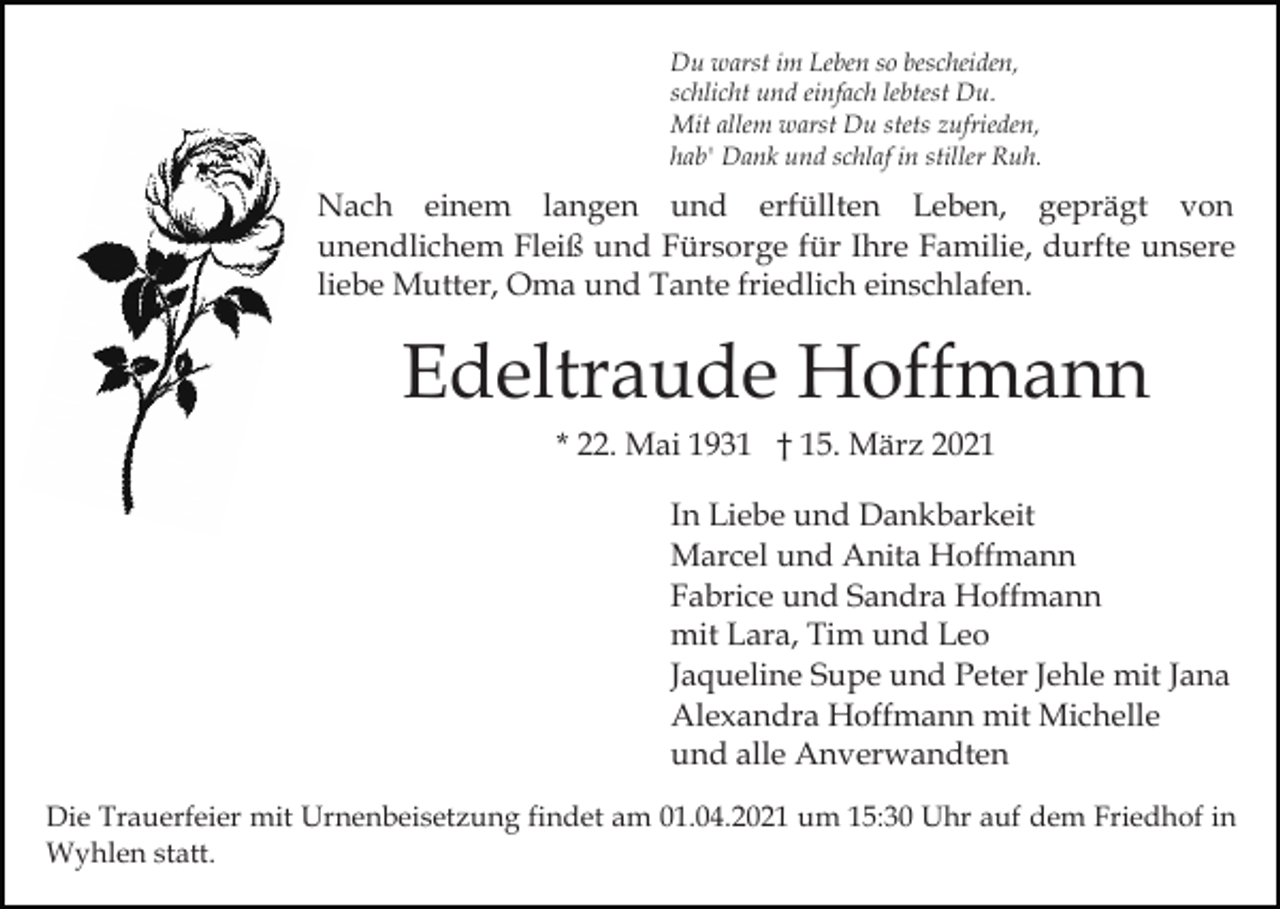 <p>Du warst im Leben so bescheiden,<br />schlicht und einfach lebtest Du.<br />Mit allem warst Du stets zufrieden,<br />hab' Dank und schlaf in stiller Ruh.</p><p>Nach einem langen und erfüllten Leben, geprägt von<br />unendlichem Fleiß und Fürsorge für Ihre Familie, durfte unsere<br />liebe Mutter, Oma und Tante friedlich einschlafen.</p><p>Edeltraude Hoffmann<br />* 22. Mai 1931 † 15. März 2021<br />In Liebe und Dankbarkeit<br />Marcel und Anita Hoffmann<br />Fabrice und Sandra Hoffmann<br />mit Lara, Tim und Leo<br />Jaqueline Supe und Peter Jehle mit Jana<br />Alexandra Hoffmann mit Michelle<br />und alle Anverwandten<br />Die Trauerfeier mit Urnenbeisetzung findet am 01.04.2021 um 15:30 Uhr auf dem Friedhof in<br />Wyhlen statt.</p>