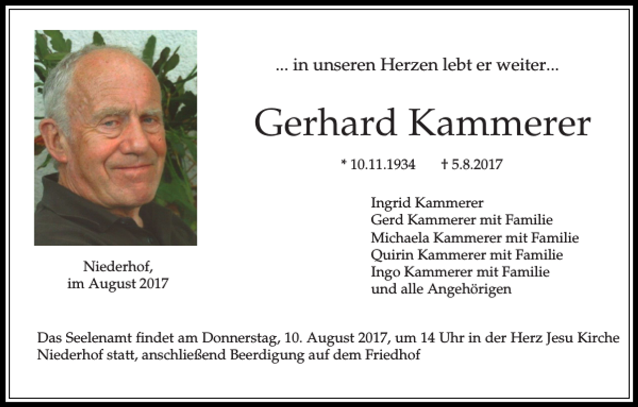 <p>... in unseren Herzen lebt er weiter...</p><p>Gerhard Kammerer<br />* 10.11.1934</p><p>Niederhof,<br />im August 2017</p><p>† 5.8.2017</p><p>Ingrid Kammerer<br />Gerd Kammerer mit Familie<br />Michaela Kammerer mit Familie<br />Quirin Kammerer mit Familie<br />Ingo Kammerer mit Familie<br />und alle Angehörigen</p><p>Das Seelenamt findet am Donnerstag, 10. August 2017, um 14 Uhr in der Herz Jesu Kirche<br />Niederhof statt, anschließend Beerdigung auf dem Friedhof</p>