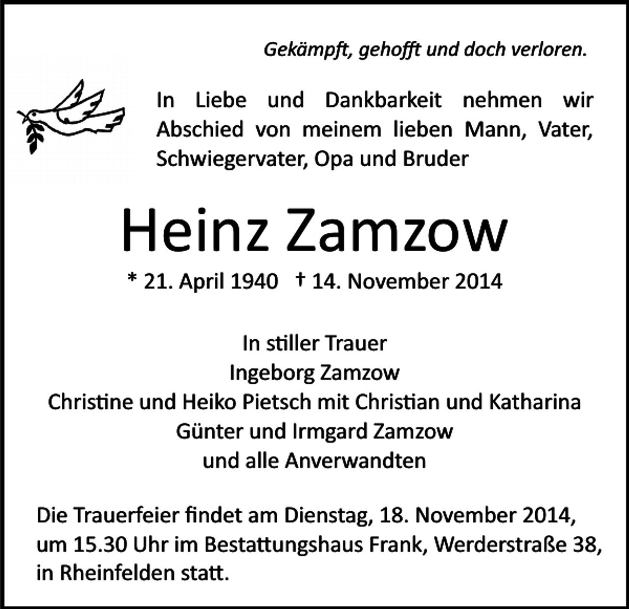 <p>Gekämp�, geho� und doch verloren.</p><p>In Liebe und Dankbarkeit nehmen wir<br />Abschied von meinem lieben Mann, Vater,<br />Schwiegervater, Opa und Bruder</p><p>Heinz Zamzow<br />* 21. April 1940 † 14. November 2014<br />In s�ller Trauer<br />Ingeborg Zamzow<br />Chris�ne und Heiko Pietsch mit Chris�an und Katharina<br />Günter und Irmgard Zamzow<br />und alle Anverwandten<br />Die Trauerfeier ﬁndet am Dienstag, 18. November 2014,<br />um 15.30 Uhr im Besta�ungshaus Frank, Werderstraße 38,<br />in Rheinfelden sta�.</p>