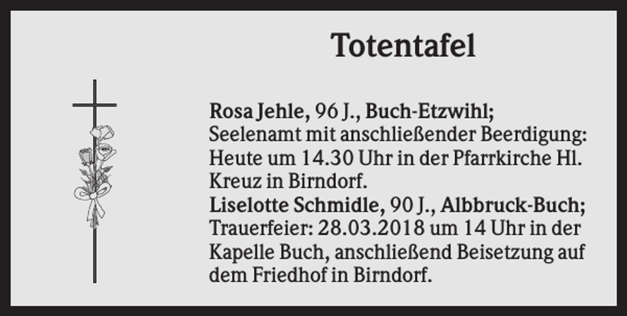 <p>Totentafel<br />Rosa Jehle, 96 J., Buch-Etzwihl;<br />Seelenamt mit anschließender Beerdigung:<br />Heute um 14.30 Uhr in der Pfarrkirche Hl.<br />Kreuz in Birndorf.<br />Liselotte Schmidle, 90 J., Albbruck-Buch;<br />Trauerfeier: 28.03.2018 um 14 Uhr in der<br />Kapelle Buch, anschließend Beisetzung auf<br />dem Friedhof in Birndorf.</p>