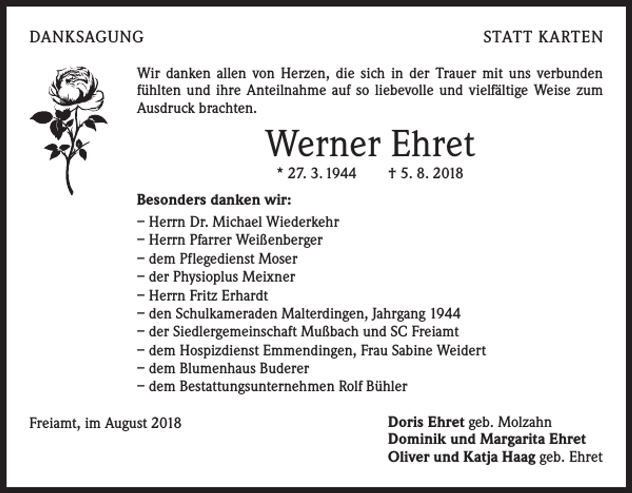 <p>DANKSAGUNG</p><p>STATT KARTEN</p><p>Wir danken allen von Herzen, die sich in der Trauer mit uns verbunden<br />fühlten und ihre Anteilnahme auf so liebevolle und vielfältige Weise zum<br />Ausdruck brachten.</p><p>Werner Ehret<br />* 27. 3. 1944 † 5. 8. 2018</p><p>Besonders danken wir:<br />– Herrn Dr. Michael Wiederkehr<br />– Herrn Pfarrer Weißenberger<br />– dem Pflegedienst Moser<br />– der Physioplus Meixner<br />– Herrn Fritz Erhardt<br />– den Schulkameraden Malterdingen, Jahrgang 1944<br />– der Siedlergemeinschaft Mußbach und SC Freiamt<br />– dem Hospizdienst Emmendingen, Frau Sabine Weidert<br />– dem Blumenhaus Buderer<br />– dem Bestattungsunternehmen Rolf Bühler<br />Freiamt, im August 2018</p><p>Doris Ehret geb. Molzahn<br />Dominik und Margarita Ehret<br />Oliver und Katja Haag geb. Ehret</p>