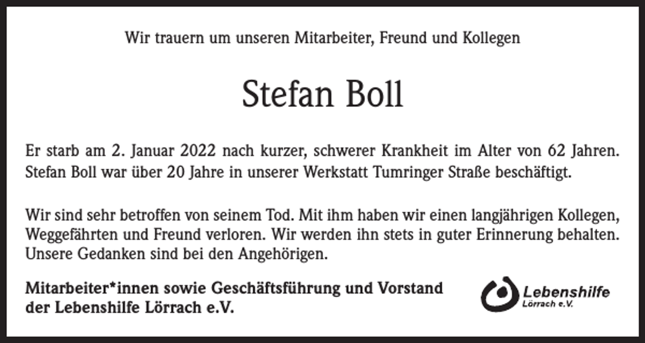 <p>Wir trauern um unseren Mitarbeiter, Freund und Kollegen</p><p>Stefan Boll<br />Er starb am 2. Januar 2022 nach kurzer, schwerer Krankheit im Alter von 62 Jahren.<br />Stefan Boll war über 20 Jahre in unserer Werkstatt Tumringer Straße beschäftigt.<br />Wir sind sehr betroffen von seinem Tod. Mit ihm haben wir einen langjährigen Kollegen,<br />Weggefährten und Freund verloren. Wir werden ihn stets in guter Erinnerung behalten.<br />Unsere Gedanken sind bei den Angehörigen.<br />Mitarbeiter*innen sowie Geschäftsführung und Vorstand<br />der Lebenshilfe Lörrach e.V.</p>