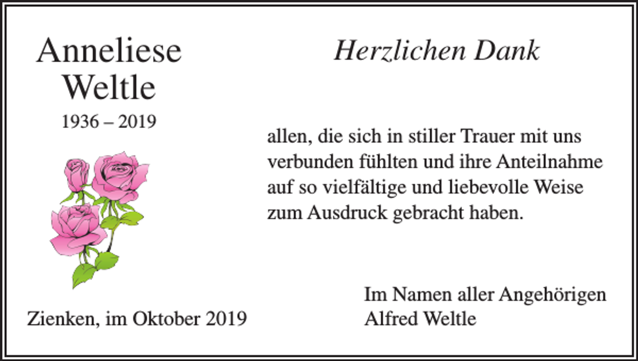<p>Anneliese<br />Weltle<br />1936 – 2019</p><p>Zienken, im Oktober 2019</p><p>Herzlichen Dank<br />allen, die sich in stiller Trauer mit uns<br />verbunden fühlten und ihre Anteilnahme<br />auf so vielfältige und liebevolle Weise<br />zum Ausdruck gebracht haben.</p><p>Im Namen aller Angehörigen<br />Alfred Weltle</p>