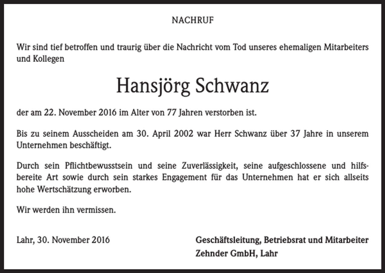 <p>NACHRUF<br />Wir sind tief betroffen und traurig über die Nachricht vom Tod unseres ehemaligen Mitarbeiters<br />und Kollegen</p><p>Hansjörg Schwanz<br />der am 22. November 2016 im Alter von 77 Jahren verstorben ist.<br />Bis zu seinem Ausscheiden am 30. April 2002 war Herr Schwanz über 37 Jahre in unserem<br />­Unternehmen beschäftigt.<br />Durch sein Pflichtbewusstsein und seine Zuverlässigkeit, seine aufgeschlossene und hilfs­<br />bereite Art sowie durch sein starkes Engagement für das Unternehmen hat er sich allseits<br />hohe ­Wertschätzung erworben.<br />Wir werden ihn vermissen.<br />Lahr, 30. November 2016</p><p>eschäftsleitung, Betriebsrat und Mitarbeiter<br />G<br />Zehnder GmbH, Lahr</p>