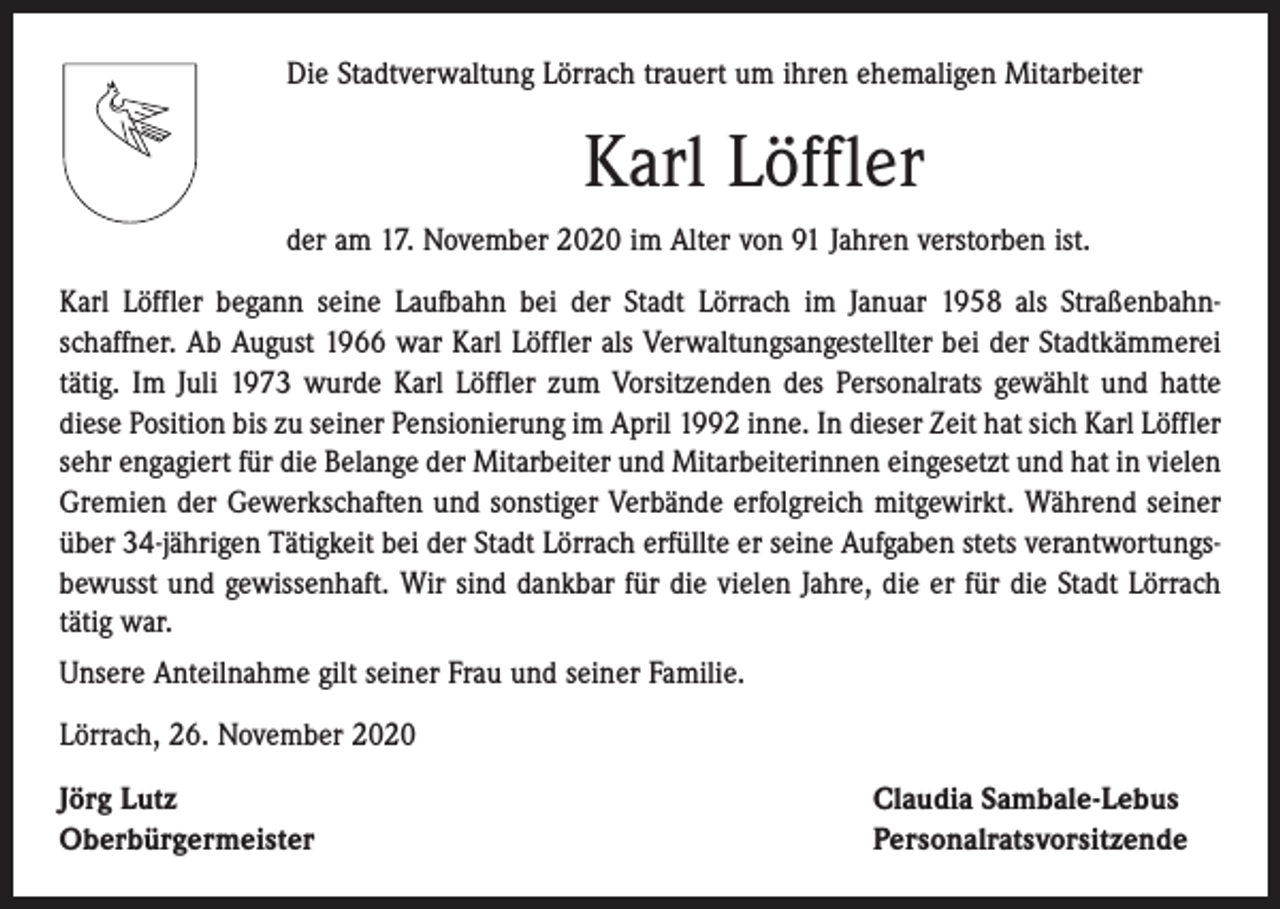 <p>Die Stadtverwaltung Lörrach trauert um ihren ehemaligen Mitarbeiter</p><p>Karl Löffler<br />der am 17. November 2020 im Alter von 91 Jahren verstorben ist.<br />Karl Löffler begann seine Laufbahn bei der Stadt Lörrach im Januar 1958 als Straßenbahn­<br />schaffner. Ab August 1966 war Karl Löffler als Verwaltungsangestellter bei der Stadt­kämmerei<br />tätig. Im Juli 1973 wurde Karl Löffler zum Vorsitzenden des Personalrats gewählt und hatte<br />diese Position bis zu seiner Pensionierung im April 1992 inne. In dieser Zeit hat sich Karl Löffler<br />sehr engagiert für die Belange der Mitarbeiter und Mitarbeiterinnen eingesetzt und hat in vielen<br />Gremien der Gewerkschaften und sonstiger Verbände erfolgreich mitgewirkt. Während seiner<br />über 34-jährigen Tätigkeit bei der Stadt Lörrach erfüllte er seine Aufgaben stets verantwortungs­<br />bewusst und gewissenhaft. Wir sind dankbar für die vielen Jahre, die er für die Stadt Lörrach<br />tätig war.<br />Unsere Anteilnahme gilt seiner Frau und seiner Familie.<br />Lörrach, 26. November 2020<br />Jörg Lutz<br />Oberbürgermeister</p><p>Claudia Sambale-Lebus<br />Personalratsvorsitzende</p>