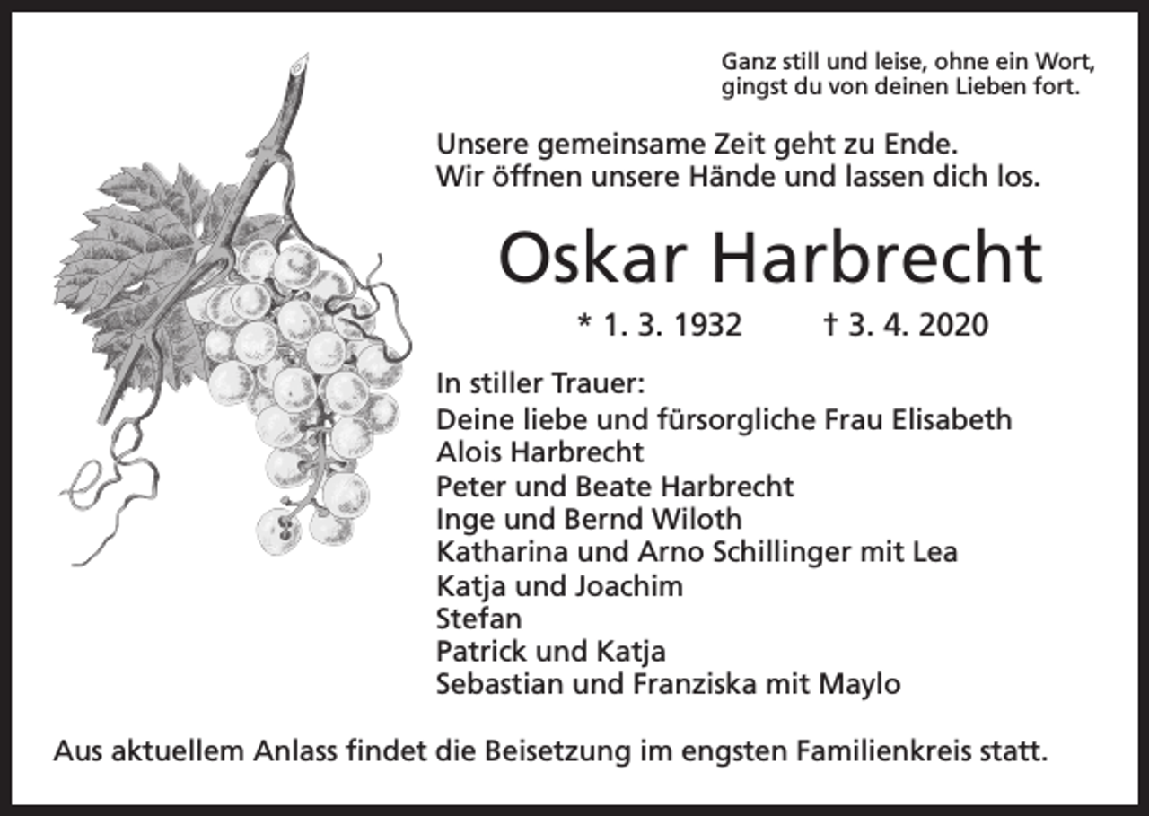 <p>Ganz still und leise, ohne ein Wort,<br />gingst du von deinen Lieben fort.</p><p>Unsere gemeinsame Zeit geht zu Ende.<br />Wir öffnen unsere Hände und lassen dich los.</p><p>Oskar Harbrecht<br />* 1. 3. 1932</p><p>† 3. 4. 2020</p><p>In stiller Trauer:<br />Deine liebe und fürsorgliche Frau Elisabeth<br />Alois Harbrecht<br />Peter und Beate Harbrecht<br />Inge und Bernd Wiloth<br />Katharina und Arno Schillinger mit Lea<br />Katja und Joachim<br />Stefan<br />Patrick und Katja<br />Sebastian und Franziska mit Maylo<br />Aus aktuellem Anlass findet die Beisetzung im engsten Familienkreis statt.</p>