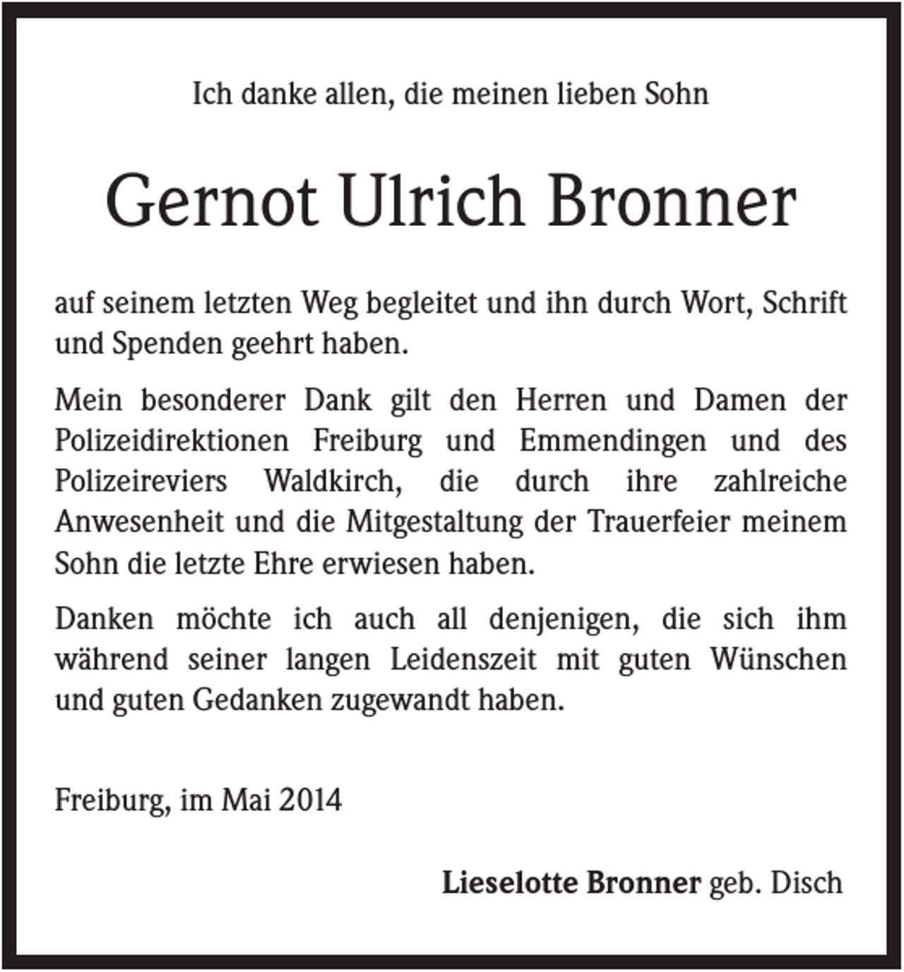 <p>Ich danke allen, die meinen lieben Sohn</p><p>Gernot Ulrich Bronner<br />auf seinem letzten Weg begleitet und ihn durch Wort, Schrift<br />und Spenden geehrt haben.<br />Mein besonderer Dank gilt den Herren und Damen der<br />Polizeidirektionen Freiburg und Emmendingen und des<br />Polizeireviers Waldkirch, die durch ihre zahlreiche<br />Anwesenheit und die Mitgestaltung der Trauerfeier meinem<br />Sohn die letzte Ehre erwiesen haben.<br />Danken möchte ich auch all denjenigen, die sich ihm<br />während seiner langen Leidenszeit mit guten Wünschen<br />und guten Gedanken zugewandt haben.<br />Freiburg, im Mai 2014<br />Lieselotte Bronner geb. Disch</p>